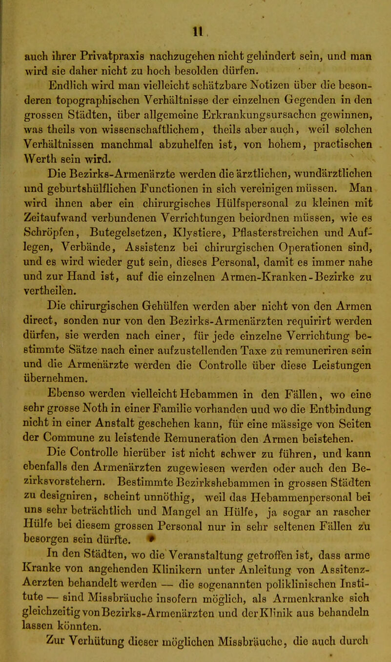 auch ihrer Privatpraxis nachzugehen nicht gehindert sein, und man wird sie daher nicht zu hoch besolden dürfen. Endlich wird man vielleicht schätzbare Notizen über die beson- deren topographischen Verhältnisse der einzelnen Gegenden in den grossen Städten, über allgemeine Erkrankungsursachen gewinnen, was theils von wissenschaftlichem, theils aber auch, weil solchen Verhältnissen manchmal abzuhelfen ist, von hohem, practischen Werth sein wird. ^ Die Bezirks-Armenärzte werden die ärztlichen, wundärztlichen und geburtshülflichen Functionen in sich vereinigen müssen. Man wird ihnen aber ein chirurgisches liülfspersonal zu kleinen mit Zeitaufwand verbundenen Verrichtungen beiordnen müssen, wie es Schröpfen, Butegelsetzen, Klystiere, Pflasterstreichen und Auf- legen, Verbände, Assistenz bei chirurgischen Operationen sind, und es wird wieder gut sein, dieses Personal, damit es immer nahe und zur Hand ist, auf die einzelnen Armen-Kranken-Bezirke zu vertheilen. Die chirurgischen Gehülfen werden aber nicht von den Armen direct, sonden nur von den Bezirks-Armenärzten requirirt werden dürfen, sie werden nach einer, für jede einzelne Verrichtung be- stimmte Sätze nach einer aufzustellenden Taxe zu remuneriren sein und die Armenärzte werden die Controlle über diese Leistungen übernehmen. Ebenso werden vielleicht Hebammen in den Fällen, wo eine sehr grosse Noth in einer Familie vorhanden uud wo die Entbindung nicht in einer Anstalt geschehen kann, für eine mässige von Seiten der Commune zu leistende Remuneration den Armen beistehen. Die Controlle hierüber ist nicht schwer zu führen, und kann ebenfalls den Armenärzten zugewiesen werden oder auch den Be- zirksvorstehern. Bestimmte Bezirkshebammen in grossen Städten zu designiren, scheint unnöthig, weil das Hebammenpersonal bei uns sehr beträchtlich und Mangel an Hülfe, ja sogar an rascher Hülfe bei diesem grossen Personal nur in sehr seltenen Fällen zu besorgen sein dürfte. ♦ In den Städten, wo die Veranstaltung getroffen ist, dass arme Kranke von angehenden Klinikern unter Anleitung von Assitenz- Acrzten behandelt werden — die sogenannten poliklinischen Insti- tute — sind Missbräuche insofern möglich, als Armenkranke sich gleichzeitig von Bezirks-Armenärzten und der Kh'nik aus behandeln lassen könnten. Zur Verhütung dieser möglichen Missbräuchc, die auch durch