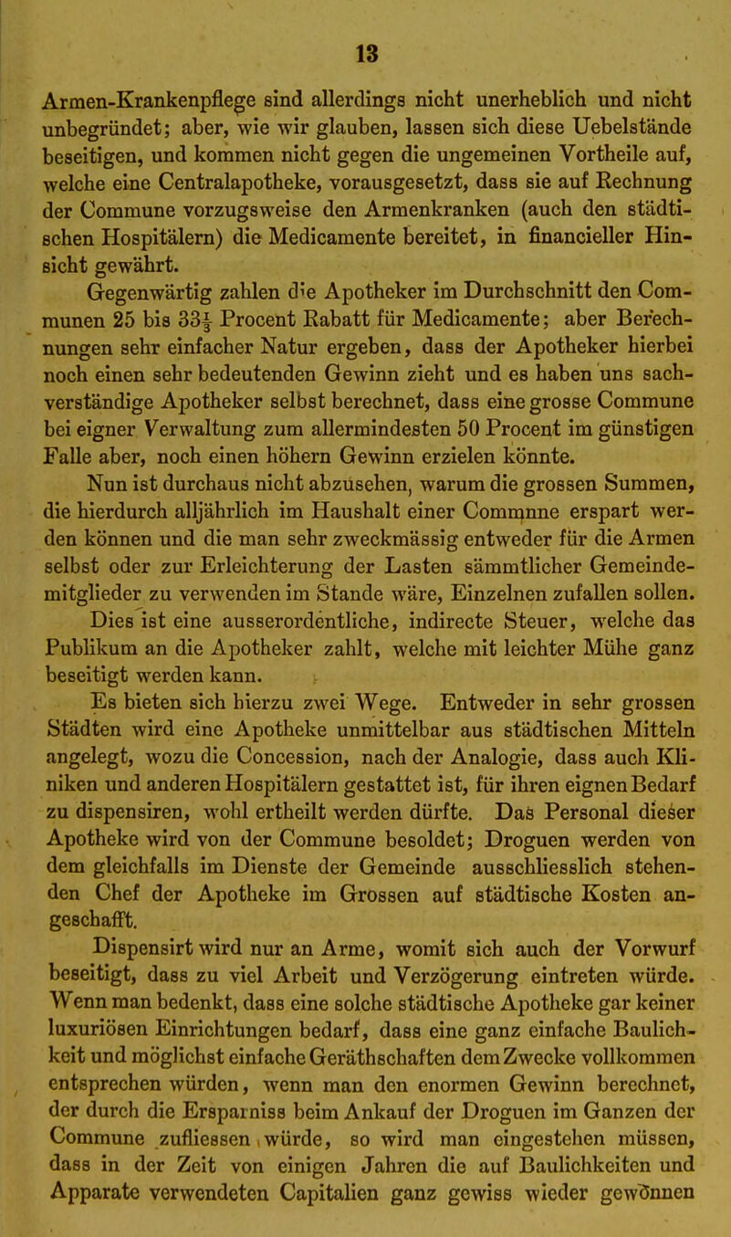 Armen-Krankenpflege sind allerdings nicht unerheblich und nicht unbegründet; aber, wie wir glauben, lassen sich diese Uebelstände beseitigen, und kommen nicht gegen die ungemeinen Vortheile auf, welche eine Centraiapotheke, vorausgesetzt, dass sie auf Rechnung der Commune vorzugsweise den Arraenkranken (auch den städti- schen Hospitälern) die Medicamente bereitet, in financieller Hin- sicht gewährt. Gegenwärtig zahlen d'e Apotheker im Durchschnitt den Com- raunen 25 bis 33| Procent Rabatt für Medicamente; aber Berech- nungen sehr einfacher Natur ergeben, dass der Apotheker hierbei noch einen sehr bedeutenden Gewinn zieht und es haben uns sach- verständige Apotheker selbst berechnet, dass eine grosse Commune bei eigner Verwaltung zum allermindesten 50 Procent im günstigen Falle aber, noch einen höhern Gewinn erzielen könnte. Nun ist durchaus nicht abzusehen, warum die grossen Summen, die hierdurch alljährlich im Haushalt einer Comn^nne erspart wer- den können und die man sehr zweckmässig entweder für die Armen selbst oder zur Erleichterung der Lasten sämmtlicher Gemeinde- mitglieder zu verwenden im Stande wäre, Einzelnen zufallen sollen. Dies ist eine ausserordentliche, indirecte Steuer, welche das Publikum an die Apotheker zahlt, welche mit leichter Mühe ganz beseitigt werden kann. Es bieten sich hierzu zwei Wege. Entweder in sehr grossen Städten wird eine Apotheke unmittelbar aus städtischen Mitteln angelegt, wozu die Concession, nach der Analogie, dass auch Kli- niken und anderen Hospitälern gestattet ist, für ihren eignen Bedarf zu dispensiren, wohl ertheilt werden dürfte. Das Personal dieser Apotheke wird von der Commune besoldet; Droguen werden von dem gleichfalls im Dienste der Gemeinde ausschliesslich stehen- den Chef der Apotheke im Grossen auf städtische Kosten an- geschafft. Dispensirt wird nur an Arme, womit sich auch der Vorwurf beseitigt, dass zu viel Arbeit und Verzögerung eintreten würde. Wenn man bedenkt, dass eine solche städtische Apotheke gar keiner luxuriösen Einrichtungen bedarf, dass eine ganz einfache Baulich- keit und möglichst einfache Geräthschaften dem Zwecke vollkommen entsprechen würden, wenn man den enormen Gewinn berechnet, der durch die Ersparniss beim Ankauf der Droguen im Ganzen der Commune zufliessen , würde, so wird man eingestehen müssen, dass in der Zeit von einigen Jahren die auf Baulichkeiten und Apparate verwendeten Capitalien ganz gewiss wieder gewönnen