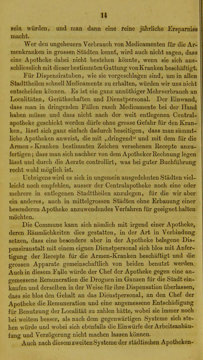 sein würden, und man dann eine reine jährliche Ersparnies macht. Wer den Ungeheuern Verbrauch von Medicamenten für die Ar- menkranken in grossen Städten kennt, wird auch nicht sagen, dass eine Apotheke dabei nicht bestehen könnte, wenn sie sich aus- schliesslich mit dieser bestimmten Gattung vonKranken beschäftigt. Für Dispensirstuben, wie sie vorgeschlagen sind, um in allen Stadttheilen schnell Medicamente zu erhalten, würden wir uns nicht entscheiden können. Es ist ein ganz unnöthiger Mehrverbrauch an Localitäten, Geräthschaften und Dienstpersonal. Der Einwand, dass man in dringenden Fällen rasch Medicamente bei der Hand haben müsse und dass nicht nach der weit entlegenen Central- apothekc geschickt werden dürfe ohne grosse Gefahr für den Kran- ken, lässt sich ganz einfach dadurch beseitigen, dass man sämmt- liche Apotheken anweist, die mit ,,dringend und mit dem für die Armen - Kranken bestimmten Zeichen versehenen Recepte anzu- fertigen; dass man sich nachher von dem Apotheker Rechnung legen lässt und durch die Aerzte controUirt, was bei guter Buchführung recht Avohl möglich ist. Uebrigens wird es sich in ungemein ausgedehnten Städten viel- leicht noch empfehlen, ausser der Centraiapotheke noch eine oder mehrere in entlegenen Stadttheilen anzulegen, für die wir aber ein anderes, auch in mittelgrossen Städten ohne Erbauung einer besonderen Apotheke anzuwendendes Verfahren für geeignet halten möchten. Die Commune kann sich nämlich mit irgend einer Apotheke, deren Räumlichkeiten dies gestatten, in der Art in Verbindung setzen, dass eine besondere aber in der Apotheke belegene Dis- pensiranstalt mit einem eignen Dienstpersonal sich blos mit Anfer- tigung der Recepte für die Armen-Kranken beschäftigt und die grossen Apparate gemeinschaftlich von beiden benutzt werden. Auch in diesem F^lle würde der Chef der Apotheke gegen eine an- gemessene Remuneration die Droguen im Ganzen für die Stadt ein- kaufen und derselben in der Weise für ihre Dispensation überlassen, dass sie blos den Gehalt an das Dienstpersonal, an den Chef der Apotheke die Remuneration und eine angemessene Entschädigung für Benutzung der Localität zu zahlen hätte, wobei sie immer noch bei weitem besser, als nach dem gegenwärtigen Systeme sich ste- hen würde und wobei sich ebenfalls die Einwürfe der Arbeitsanhäu- fung und Verzögerung nicht machen lassen können. Auch nach diesem zweiten Systeme der städtischen Apotlicken-