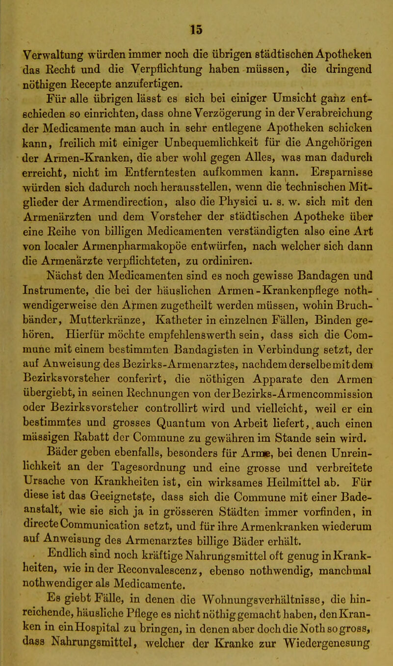 Verwaltung würden immer noch die übrigen städtischen Apotheken das Recht und die Verpflichtung haben müssen, die dringend nöthigen Eecepte anzufertigen. Für alle übrigen lässt es sich bei einiger Umsicht ganz ent- schieden so einrichten, dass ohne Verzögerung in der Verabreichung der Medicamente man auch in sehr entlegene Apotheken schicken kann, freilich mit einiger Unbequemlichkeit für die Angehörigen der Armen-Kranken, die aber wohl gegen Alles, was man dadurch erreicht, nicht im Entferntesten aufkommen kann. Ersparnisse würden sich dadurch noch herausstellen, wenn die technischen Mit- glieder der Armendirection, also die Physici u. s. w. sich mit den Armenärzten und dem Vorsteher der städtischen Apotheke über eine Reihe von billigen Medicaraenten verständigten also eine Art von localer Armenpharmakopöe entwürfen, nach welcher sich dann die Armenärzte verpflichteten, zu ordiniren. Nächst den Medicamenten sind es noch gewisse Bandagen und Instrumente, die bei der häuslichen Armen-Krankenpflege noth- wendigerweise den Armen zugetheilt werden müssen, wohin Bruch- bänder, Mutterkränze, Katheter in einzelnen Fällen, Binden ge- hören. Hierfür möchte empfehlenswerth sein, dass sich die Com- mune mit einem bestimmten Bandagisten in Verbindung setzt, der auf Anweisung des Bezirks-Armenarztes, nachdem derselbe mit dem Bezirksvorsteher conferirt, die nöthigen Apparate den Armen übergiebt, in seinen Rechnungen von derBezirks-Armencommission oder Bezirks Vorsteher controUirt wird und vielleicht, weil er ein bestimmtes und grosses Quantum von Arbeit liefert,. auch einen mässigen Rabatt der Commune zu gewähren im Stande sein wird. Bäder geben ebenfalls, besonders für Arme, bei denen Unrein- lichkeit an der Tagesordnung und eine grosse und verbreitete Ursache von Krankheiten ist, ein wirksames Heilmittel ab. Für diese ist das Geeignetste, dass sich die Commune mit einer Bade- anstalt, wie sie sich ja in grösseren Städten immer vorfinden, in directeCommunication setzt, und für ihre Armenkranken wiederum auf Anweisung des Armenarztes billige Bäder erhält. Endlich sind noch kräftige Nahrungsmittel oft genug in Krank- heiten, wie in der Reconvalescenz, ebenso nothwendig, manchmal nothwendiger als Medicamente. Es giebt Fälle, in denen die Wohnungsverhältnisse, die hin- reichende, häusliche Pflege es nicht nöthig gemacht haben, den Kran- ken in ein Hospital zu bringen, in denen aber doch die Noth so gross, dass Nahrungsmittel, welcher der Kranke zur Wiedergenesung