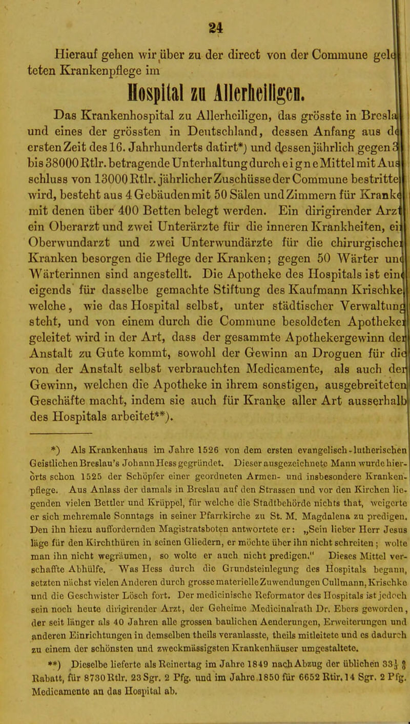 Hierauf gehen wir über zu der direct von der Commune gel( toten Krankenpflege im Hospllal zu AlIerlieiligeD. Das Krankenliospital zu Allerheiligen, das grösste in Brcsli und eines der grössten in Deutschland, dessen Anfang aus d ersten Zeit des 16. Jahrhunderts datirt*) und djsssen jährlich gegen bis 38000 Rtlr. betragende Unterhaltung durch eigne Mittel mit Au schluss von 13000 Rtlr. jährlicher Zuschüsse der Commune bestritte wird, besteht aus 4 Gebäuden mit 50 Sälen und Zimmern für Krank^ mit denen über 400 Betten belegt werden. Ein dirigirender Arz ein Oberarzt und zwei Unterärzte für die inneren Krankheiten, ei Oberwundarzt und zwei Unterwundärzte für die chirurgische: Kranken besorgen die Pflege der Kranken; gegen 50 Wärter un( Wärterinnen sind angestellt. Die Apotheke des Hospitals ist eim eigends für dasselbe gemachte Stiftung des Kaufmann Krischke welche, wie das Hospital selbst, unter städtischer Verwaltung steht, und von einem durch die Comnmne besoldeten Apothekei geleitet wird in der Art, dass der gesammte Apothekergewinn dei Anstalt zu Gute kommt, sowohl der Gewinn an Droguen für die von der Anstalt selbst verbrauchten Medicamente, als auch der Gewinn, welchen die Apotheke in ihrem sonstigen, ausgebreiteten Geschäfte macht, indem sie auch für Kranke aller Art ausserhalb des Hospitals arbeitet**). *) Als Krankenhaus im Jahre 1526 von dem ersten evangelisch-lutherischen Geistlichen Breslau's Johann Hess gegründet. Dieser ausgezeichnete Mann wurde hier- orts schon 1525 der Schöpfer einer geordneten Armen- und insbesondere Kranken. | pflege. Aus Anlass der damals in Breslau auf den Strassen und vor den Kirchen lie- genden vielen Bettler und Krüppel, für welche die Stadtbchörde nichts that, weigerte er sich mchremale Sonntags in seiner Pfarrkirche zu St. M. Magdalena zu predigen. Den ihn hiezu auffordernden Magistratsboten antwortete er: „Sein lieber Herr Jesus läge für den Kirchthüren in seinen Gliedern, er möchte über ihn nicht schreiten; wolte man ihn nicht wegräumen, so wolte er auch nicht predigen. Dieses Mittel ver- schaffte Abhülfe. Was Hess durch die Grundsteinlegung des Hospitals begann, setzten nächst vielen Anderen durch grossematenelleZuwcndungenCnllmann, Krischke und die Geschwister Lösch fort. Der mcdicinische Reformator des Hospitals ist jedoch sein noch heute dirigirender Arzt, der Geheime Modicinalrath Dr. Ebers geworden, der seit länger als 40 Jahren alle grossen baulichen Aendernngcn, Enveiterungcn und anderen Einrichtungen in demselben theils veranlasste, theils mitleitete und es dadurch zu einem der schönsten und zweckmässigsten Krankenhäuser umgestaltete. **) Dieselbe lieferte als Rcinertag im Jahre 1849 nach Abzug der üblichen 33 J J Rabatt, für 8730Rtlr. 23Sgr. 2 Pfg. und im Jahre.1850 für 6652 Rtir.U Sgr. 2 Pfg. Medicamcnto an das Hosiiital ab.