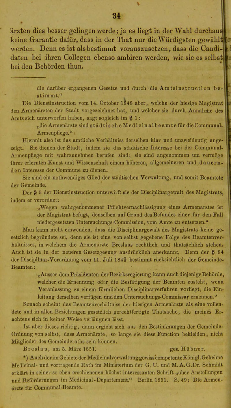 ärzten dies besser gelingen werde; ja es liegt in der AVahl durchau keine Garantie dafür, dasa in der That nur die Würdigsten gewähl werden. Denn es ist als bestimmt vorauszusetzen, dass die Candi daten bei ihren Collegen ebenso ambiren werden, wie sie es selbst bei den Behörden thun. die darüber ergangenen Gesetze und durch die Amtsinstruction be stimmt. Die Dicnstinstruction vom 14. October 1^48 aber, welche der hiesige Magistrat den Armenärzten der Stadt vorgezeichnet hat, und welcher sie durch Annahiüc des Amts sich unterworfen haben, sagt sogleich im § 1: „die Armenärzte sind städtischeMcdicinalbeamtc für dieCommunal Armenpflege. i Hiermit also ist das amtliche Vcrhältniss derselben klar und unzweideutig angc zeigt. Sie dienen der Stadt, indem sie das städtische Interesse bei der Communal- Armcnpflege mit wahrzunehmen berufen sind; sie sind angenommen um vermöge ihrer erlernten Kunst und Wissenschaft einem höheren, allgemeineren und dauern- den Interesse der Commune zu dienen. Sie sind ein nothwendiges Glied der städtischen Verwaltung, und somit Beamtete der Gemeinde. Der § 5 der Dienstinstruclion unterwirft sie der Disciplinargewalt des Magistrats, indem er verordnet: ' „Wegen wahrgenommener Pflichtvernachlässigung eines Armenarztes ist der Magistrat befugt, denselben auf Grund des Befundes einer für den Fall niedergesetzten Untersuchungs-Commission, vom Amte zu entsetzen. Man kann nicht einwenden, dass die Disciplinargewalt des Magistrats keine ge- setzlich begründete sei, denn sie ist eine von selbst gegebene Folge des Beamtenver- hültnisscs, in welchem die Armenärzte Breslaus rechthch und thatsächlich stehen. Auch ist sie in der neueren Gesetzgeeung ausdrücklich anerkannt. Denn der § 84 der Discipllnar-Verordnuug vom II. Juli 1849 bestimmt rücksichtlich der Gemeinde- Beamten : „Ausser dem Präsidenten der Bezirksregierung kann auchdiejenigeBehürde, welcher die Ernennung oder die Bestätigung der Beamten zusteht, wenn Veranlassung zu einem förmlichen Disciplinarverfahren vorliegt, die Ein- leitung derselben verfügen und den Untersuehungs-Commissar ernennen. Sonach scheint das Beamtenverhältniss der hiesigen Armenärzte als eine vollen- dete und in allen Beziehungen gesetzlich gerechtfertigte Thatsache, die meines Er- achtens sich in keiner Weise verläugnen lüsst. Ist aber dieses richtig, dann ergiebt sich aus den Bestimmungen der Gemeinde- Ordnung von selbst, dass Armenarzte, so lange sie diese Function bekleiden, nicht Mitglieder des Gemeinderaths sein können. Breslau, am 3. März.1851'. gez. Hübnur. *) Auch der im Gebiete der Medicinalverwaltung gewiss competentc Königl. Geheime Mcdicinal- und vortragende Rath im Ministerium der G. U. und M. A.G.Dr. Schmidt erklärt in seiner so eben erschienenen höchst interessanten Schrift „über Anstellungen und Beförderungen im Mcdicinal-Departement. Berhn 1851. S. 49; Die Armen- ärzte für Communal-Bcamtc.