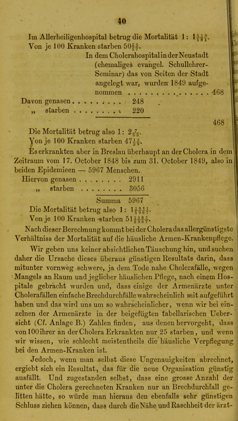 Im Allerheiligenhospital betrug die Mortalität 1: Von je 100 Kranken starben 5üf^. In dem Cholerahospital in der Neustadt (ehemaliges evangel. SchuUehrer- Serainar) das von Seiten der Stadt angelegt war, wurden 1849 aufge- nommen 468 Davon genasen < . . . 248 '„ starben \ 220 ' 468 Die Mortalität betrug also 1: 2/^. Von je 100 Kranken starben 47if. Es erkrankten aber in Breslau überhaupt an der Cholera in dem Zeitraum vom 17. October 1848 bis zum 31. October 1849, also in beiden Epidemieen — 5967 Menschen. Hiervon genasen . .2911 „ starben 3056 Summa 5967 Die Mortalität betrug also 1: Ifls^y- Von je 100 Kranken-starben 5im|. Nach dieser Berechnung kommt bei der Cholera das allergünstigsto Verhältniss der Mortalität auf die häusliche Armen-Krankenpflege. Wir geben uns keiner absichtlichen Täuschung hin, und suchen daher die Ursache dieses überaus günstigen Resultats darin, dass mitunter vornweg schwere, ja dem Tode nahe Cholerafälle, wegen Mangels an Raum und jeglicher häuslichen Pflege, nach einem Hos- pitale gebrächt wurden und, dass einige der Armenärzte unter Cholerafällen einfache Brechdurchfälle wahrscheinlich mit aufgeführt haben und das wird uns um so wahrscheinlicher, wenn wir bei ein- zelnen der Armenärzte in der beigefügten tabellarischen Ueber- sicht (Cf. Anlage B.) Zahlen finden, aus denen hervorgeht, dass vonlOOihrer an der Cholera Erkrankten nur 25 starben, und wenn wir wissen, wie schlecht meistentheils die häusliche Verpflegung bei den Armen-Kranken ist. Jedoch, wenn man selbst diese Ungenauigkeiten abrechnet, ergiebt sich ein Resultat, das für die neue Organisation günstig ausfällt. Und zugestanden selbst, dass eine grosse Anzahl der unter die Cholera gerechneten Kranken nur an Brechdurchfall ge- litten hätte, so würde man hieraus den ebenfalls sehr günstigen Schluss ziehen können, dass durch dieNähc und Raschheit der ärzt-