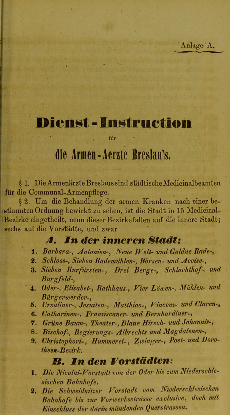 AnliifTo A, Dienst - Instruction für die Armen-Acrzte ßreslaa's. § 1. Die Armenärzte Breslaus sind städtische Mediclnalbeamten für die Communal-Armenpflege. § 2. Um die Behandlung der armen Kranken nach einer be- stimmten Ordnung bewirkt zu sehen, ist die Stadt in 15 Medicinal- Bezirke eingetheilt, neun dieser Bezirke fallen auf die innere Stadt; sechs auf die Vorstädte, und zwar A. In der inneren IStadi: 1. Barbara-, Antome7i-^ Neue fVelt-vnd Goldne Rade-, 2. Schloss-, Sieben Rademiihlen-, Börsen- und Accise-, 3. Sieben Kurfürsien-, Drei Berge-, Schlachthof- und Burgfeld-, 4. Oder-, Elisabet-, Rathhaus-, Vier Lötcen-, Mühlen- und Bürge7'werder-, 6. Ursuliner-, Jesuiten-, Matthias-, Vincenz^ und Clären-, 6. Catharinen-, Franziscaner- und Bernhardiner-, 7. Grüne Baum-, Theater-, Blaue Hirsch- und Johannis-, 8. Bischof-, Regierungs- Albrechts und Magdalenen-, 9. Christophori-, Hummerei-, Zwinger-, Post- und Doro- theen-Bezirk. n. In den Vorstädten: 1. Die Nicolai-Forstadt von der Oder bis zum Niederschle- sischen Bahnhofe. 2. Die Schweidnitzer Forstadt vom. Niederschlesischen Bahnhofe bis zur Vorwerhsstrassc exclusive, doch mit Einschluss der darin mündenden Querstrassen,