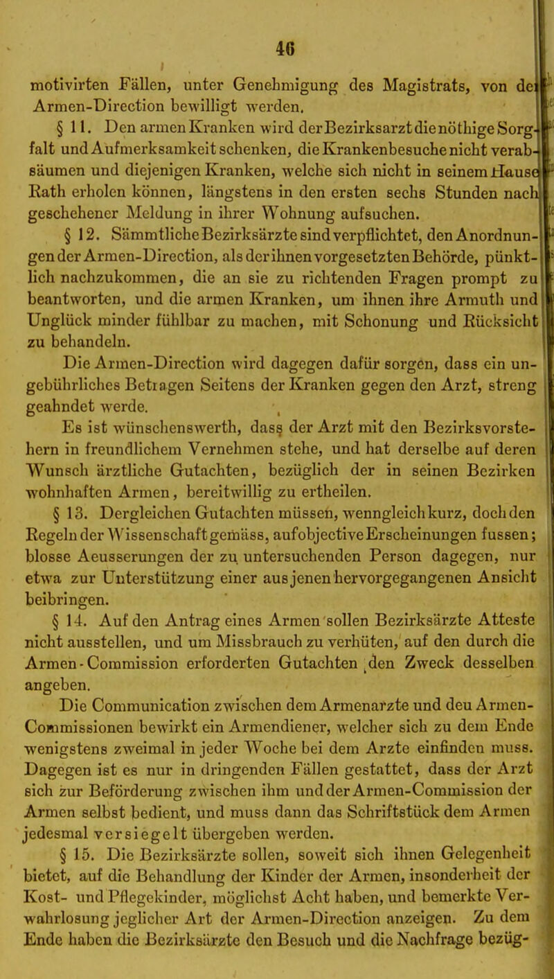 motivirten Fällen, unter Genehmigung des Magistrats, von de Armen-Direction bewilligt werden. § 11. Den armenKranken wird derBezirksarztdienötliigeSorg falt und Aufmerksamkeit schenken, die Krankenbesuche nicht verab säumen und diejenigen Kranken, welche sich nicht in seinem tS&uB Eath erholen können, längstens in den ersten sechs Stunden nac geschehener Meldung in ihrer Wohnung aufsuchen. § 12. Sämmtliche Bezirksärzte sind verpflichtet, den Anordnun gen der Armen-Direction, als dcrihnen vorgesetzten Behörde, pünkt lieh nachzukommen, die an sie zu richtenden Fragen prompt z beantworten, und die armen Kranken, um ihnen ihre Armuth und Unglück minder fühlbar zu machen, mit Schonung und Rücksicht zu behandeln. Die Armen-Direction wird dagegen dafür sorgen, dass ein un- gebührliches Betragen Seitens der Kranken gegen den Arzt, streng geahndet werde. Es ist wünschenswerth, das? der Arzt mit den Bezirksvorste- hern in freundlichem Vernehmen stehe, und hat derselbe auf deren Wunsch ärztliche Gutachten, bezüglich der in seinen Bezirken wohnhaften Armen, bereitwillig zu ertheilen. § 13. Dergleichen Gutachten müssen, wenngleich kurz, doch den Regeln der Wissenschaft gemäss, aufobjective Erscheinungen fussen; blosse Aeusserungen der zu untersuchenden Person dagegen, nur etwa zur Unterstützung einer ausjenenhervorgegangenen Ansicht beibringen. § 14. Auf den Antrag eines Armen sollen Bezirksärzt« Atteste nicht ausstellen, und um Missbrauch zu verhüten, auf den durch die Armen-Commission erforderten Gutachten ^den Zweck desselben angeben. Die Communication zwischen dem Armenarzte und deu Armen- CoÄimissionen bewirkt ein Armendiener, welcher sich zu dem Ende •wenigstens zweimal in jeder Woche bei dem Arzte einfinden muss. Dagegen ist es nur in dringenden Fällen gestattet, dass der Arzt sich zur Beförderung zwischen ihm undder Armen-Commission der Armen selbst bedient, und muss dann das Schriftstück dem Armen jedesmal versiegelt übergeben werden. § 15. Die Bezirksärzte sollen, soweit sich ihnen Gelegenheit bietet, auf die Behandlung der Kinder der Armen, insonderheit der Kost- und Pflegekinder, möglichst Acht haben, und bemerkte Ver- wahrlosung jeglicher Art der Armen-Direction anzeigen. Zu dem Ende haben die ßezirksiirzte den Besuch und die Nachfrage bezüg-