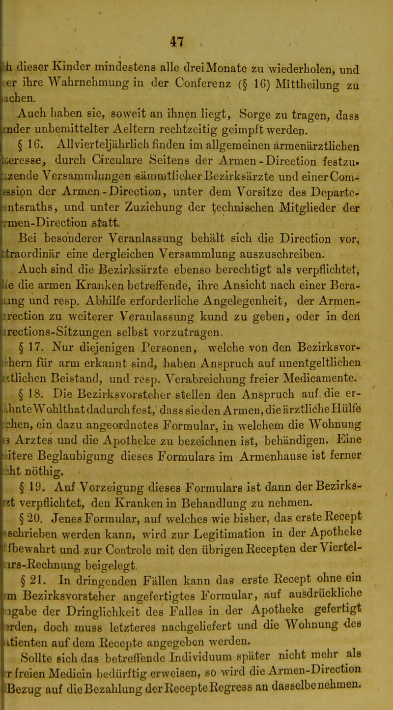 h (lieser Kinder mindestens alle drei Monate zu wiederholen, und ihre Wahrnehmung in der Conferenz (§ 16) Mittheilung zu iclien. Auch haben sie, soweit an ihn^n liegt, Sorge zu tragen, dass ;nder unbemittelter Aeltern rechtzeitig geimpft werden. § 16. Allvierteljährlich finden im allgemeinen ärmenärztlichen teresse, durch Circulare Seitens der Armen-Direction festzu- izende Versammlungen ßäramtliclicr Bezirksärzte und einer Com- saslon der Armen-Direction, unter dem Vorsitze des Departc- sntsraths, und unter Zuziehung der technischen Mitglieder der rmen-Direction statt. Bei besondei'er Veranlassung behält sich die Direction vor, traordinnr eine dergleichen Versammlung auszuschreiben. Auch sind die Bezirksärzte ebenso berechtigt als verpflichtet, ie die armen Kranken betreffende, ihre Ansicht nach einer Bera- ung und resp, Abhilfe erforderliche Angelegenheit, der Armen- rrection zu weiterer Veranlassung kund zu geben, oder in deil jrections-Sitzungen selbst vorzutrao;en, § 17. Nur diejenigen Personen, welche von den Bezirksvor- ;l:hern für arm erkannt sind, haben Anspruch auf unentgeltlichen tätlichen Beistand, und rcsp. Verabreichung freier Medicamente. § 18. Die Bezirksvorsteher stellen den Anspruch auf die er- !ihnteWohlthat dadurch fest, dass sie den Armen, die ärztliche Hülfe :chen, ein dazu angeordnetes Formular, in welchem die Wohnung i3 Arztes und die Apotheke zu bezeichnen ist, behändigen. Eine i:itere Beglaubigung dieses Formulars im Armenhause ist ferner :3ht nöthig. § 19. Auf Vorzeigung dieses Formulars ist dann derBezirks- tit verpflichtet, den Kranken in Behandlung zu nehmen. § 20. Jenes Formular, auf welches wie bisher, das erste Recept f schrieben werden kann, wird zur Legitimation in der Apotheke tfbewahrt und zur Controle mit den übrigen Recepten der Viertel- iirs-Kechnung beigelegt. § 21. In dringenden Fällen kann das erste Recept ohne ein an Bezirksvorsteher angefertigtes Formular, auf ausdrückliche iigabe der Dringlichkeit des Falles in der Apotheke gefertigt ■erden, doch muss letzteres nachgeliefert und die Wohnung des iitienten auf dem Recepte angegeben werden. Sollte sich das betreffende Individuum später nicht mehr als rr freien Medicin bedürftig erweisen, so wird die Armen-Direction lEBezug auf die Bezahlung der Recepte Regress an dasselbenehmen.