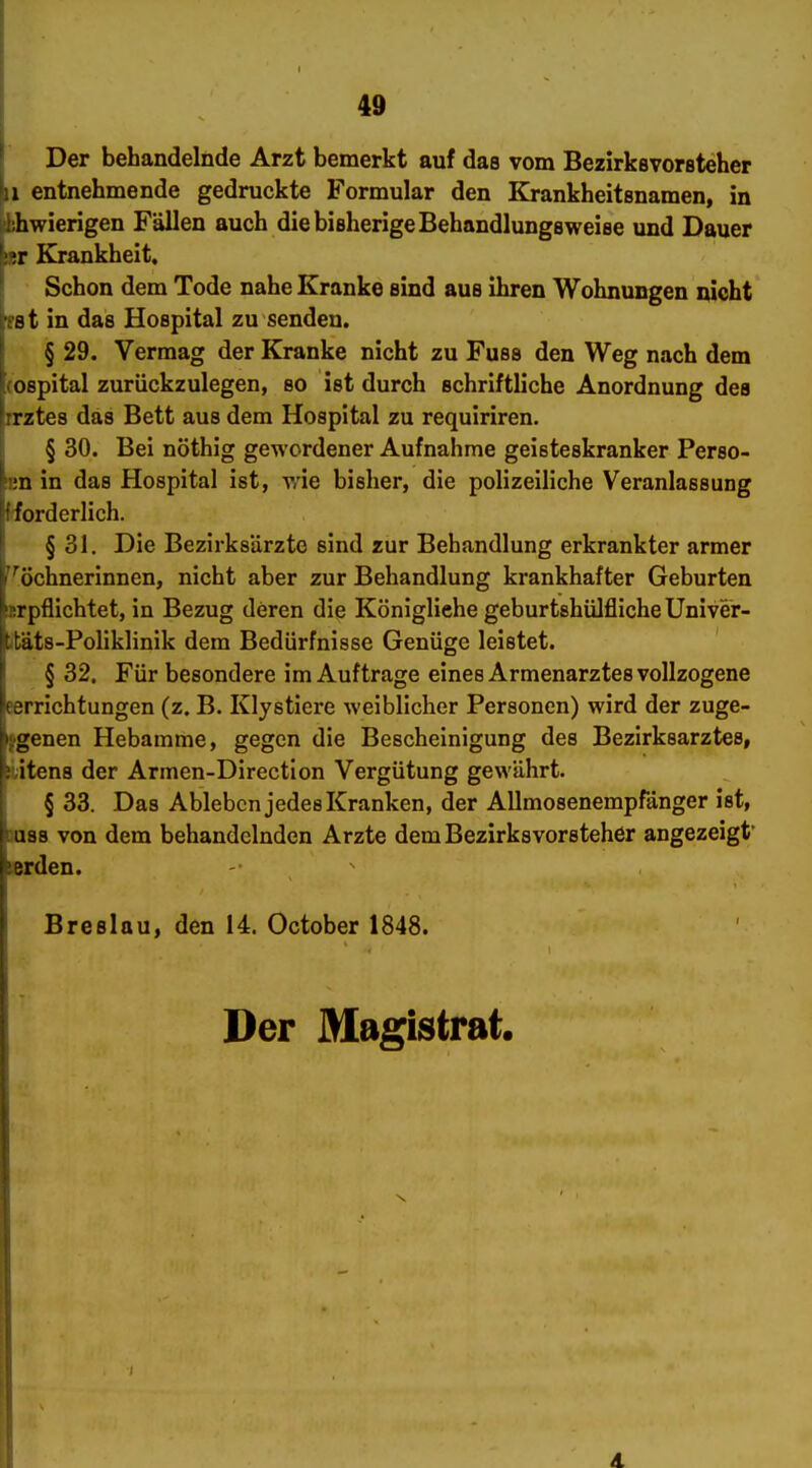 Der behandelnde Arzt bemerkt auf das vom Bezirkevorsteher 1 entnehmende gedruckte Formular den Krankheitsnamen, in hwierigen Fällen auch die bisherige Behandlungsweise und Dauer !r Krankheit. Schon dem Tode nahe Kranke sind aus ihren Wohnungen nicht ':st in das Hospital zu senden. ' § 29. Vermag der Kranke nicht zu Fuss den Weg nach dem Hospital zurückzulegen, so ist durch schriftliche Anordnung des [irztes das Bett aus dem Hospital zu requiriren. § 30. Bei nöthig gewordener Aufnahme geisteskranker Perso- hm in das Hospital ist, wie bisher, die polizeiliche Veranlassung Ifiorderlich. ■ §31. Die Bezirksärzte sind zur Behandlung erkrankter armer ''^öchnerinnen, nicht aber zur Behandlung krankhafter Geburten isrpfllchtet, in Bezug deren die Königliehe geburtshülflicheUniver- jttäts-Poliklinik dem Bedürfnisse Genüge leistet. § 32. Für besondere im Auftrage eines Armenarztes vollzogene eerrichtungen (z. B. Klystiere weiblicher Personen) wird der zuge- fgenen Hebamme, gegen die Bescheinigung des Bezirksarztes, iitens der Armen-Direction Vergütung gewährt. § 33. Das Ableben jedes Kranken, der AUmosenempfanger ist, uiss von dem behandelnden Arzte dem Bezirksvorsteher angezeigt* «rden. Breslau, den 14. October 1848. Der Magistrat.