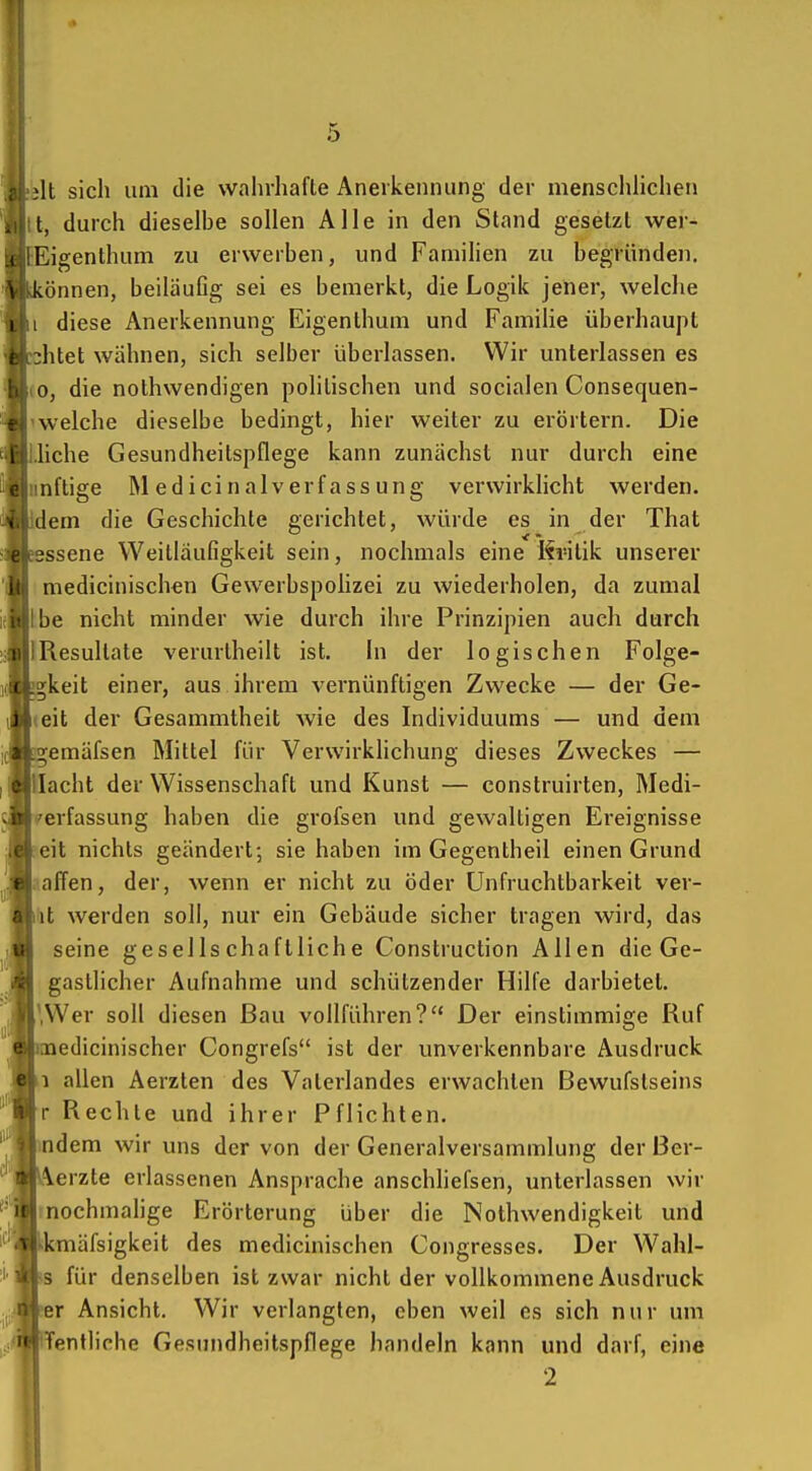 It sich um die wahrhafte Anerkennung der menschhchen t, durch dieselbe sollen Alle in den Stand gesetzt wer- Eigenthum zu erwerben, und Famihen zu begründen, können, beiläuGg sei es bemerkt, die Logik jener, welche i diese Anerkennung Eigenthum und Familie überhaupt •litet wähnen, sich selber überlassen. Wir unterlassen es .0, die nothwendigen politischen und socialen Consequen- 'welche dieselbe bedingt, hier weiter zu erörtern. Die .liehe Gesundheitspflege kann zunächst nur durch eine imftige IMedicinalverfassung verwirklicht werden, dem die Geschichte gerichtet, würde es in der That ssene Weitläufigkeit sein, nochmals eine Kvilik unserer medicinischen Gewerbspolizei zu wiederholen, da zumal \he nicht minder wie durch ihre Prinzipien auch durch 1 Resultate verurtheilt ist. In der logischen Folge- gkeit einer, aus ihrem vernünftigen Zwecke — der Ge- teit der Gesammtheit wie des Individuums — und dem emäfsen Mittel für Verwirklichung dieses Zweckes — acht der Wissenschaft und Kunst — construirten, Medi- rerfassung haben die grofsen und gewaltigen Ereignisse eit nichts geändert; sie haben im Gegentheil einen Grund aaffen, der, wenn er nicht zu öder Unfruchtbarkeit ver- iit werden soll, nur ein Gebäude sicher tragen wird, das seine gesellschaftliche Construction Allen die Ge- gastlicher Aufnahme und schützender Hilfe darbietet. iWer soll diesen Bau vollführen? Der einstimmige Ruf edicinischer Congrefs ist der unverkennbare Ausdruck 1 allen Aerzten des Vaterlandes erwachten Bewufstseins r Rechte und ihrer Pflichten. ndem wir uns der von der Generalversammlung der Ber- erzte erlassenen Ansprache anschliefsen, unterlassen wir rnochmalige Erörterung über die Nothwendigkeit und kmäfsigkeit des medicinischen Congresses. Der Wahl- s für denselben ist zwar nicht der vollkommene Ausdruck er Ansicht. Wir verlangten, eben weil es sich nur um Tentliche Gesundheitspflege handeln kann und darf, eine 2