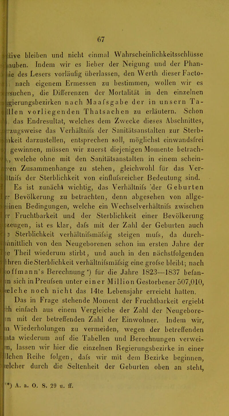 live bleiben und nicht einrnnl VVahrscheinlichkeitsschlüsse luben. Indem wir es lieber der Neigung und der Phan- ie des Lesers vorläufig überlassen, den Werth dieser Facto- nach eieeneni Ermessen zu bestimmen, wollen wir es suchen, die Differenzen der Mortalität in den einzelnen ^ierungsbezirkcn nach Maafsgabe der in unsern Ta- glilien vorliegenden Thatsachen zu erläutern. Schon . das Endresultat, welches dem Zwecke dieses Abschnittes, rzuesweise das Verhältnifs der Sanitätsanslalten zur Sterb- ihkeit darzustellen, entsprechen soll, möglichst einwandsfrei igewinnen, müssen wir zuerst diejenigen Momente betrach- welche ohne mit den Sanitätsanstalten in einem schein- ren Zusammenhange zu stehen, gleichwohl für das Ver- Itnifs der Sterblichkeit von einflufsreicher Bedeutung sind. Es ist zunächk wichtig, das Verhältnifs [der Geburten T Bevölkerung zu betrachten, denn abgesehen von allge- idnen Bedingungen, welche ein Wechselverhältnifs zwischen T Fruchtbarkeit und der Sterblichkeit einer Bevölkerung «eugen, ist es klar, dafs mit der Zahl der Geburten auch 3 Sterblichkeit verhältnifsmäfsig steigen mufs, da durch- uhnitllich von den Neugeborenen schon im ersten Jahre der Theil wiederum stirbt, und auch in den nächstfolgenden ihren dieSlerblichkeit verhältnifsmäfsig eine grofse bleibt; nach joffmann's Berechnung*) für die Jahre 1823—1837 befan- m sich inPreufsen unter einer Million Gestorbener 507,010, eelche noch nicht das 14te Lebensjahr erreicht hatten. Das in Frage stehende Moment der Fruchtbarkeit ergiebt fch einfach aus einem Vergleiche der Zahl der Neugebore- rn mit der betreffenden Zahl der Einwohner. Indem wir, n Wiederholungen zu vermeiden, wegen der betreffenden lata wiederum auf die Tabellen und Berechnungen verwei- m, lassen wir hier die einzelnen Regierungsbezirke in einer liehen Reihe folgen, dafs wir mit dem Bezirke beginnen, eicher durch die Seltenheit der Geburten oben an steht, •*) A. a. 0. S. 29 u. ff.