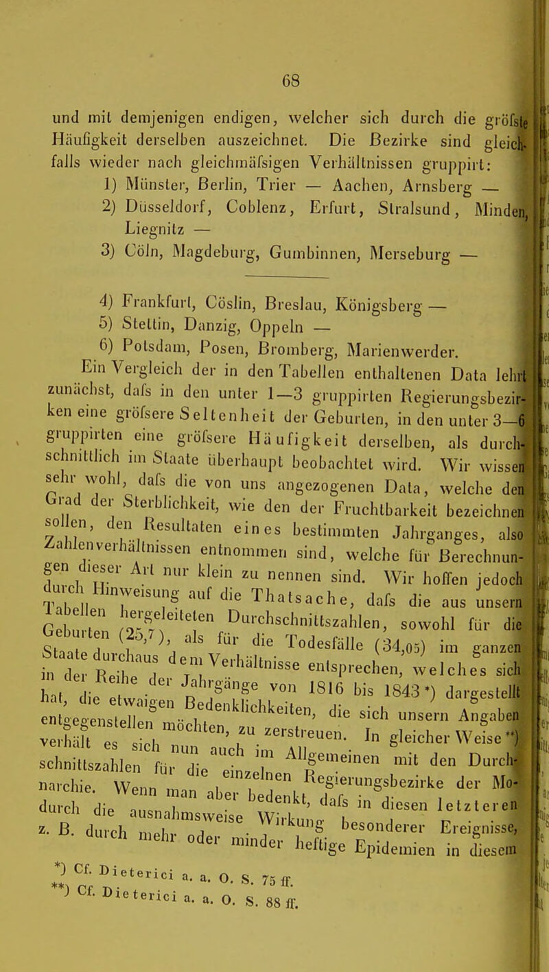 und mit demjenigen endigen, welcher sich durch die grö Häufigkeit derselben auszeichnet. Die Bezirke sind glei falls wieder nach gleichmäfsigen Verhllltnissen gruppirt: 1) Münster, Berlin, Trier — Aachen, Arnsberg — 2) Düsseldorf, Coblenz, Erfurt, Stralsund, Minden, Liegnilz — 3) Cöln, Magdeburg, Gumbinnen, Merseburg — 4) Frankfurt, Cöslin, Breslau, Königsberg — 5) Stettin, Danzig, Oppeln — 6) Potsdam, Posen, ßromberg, Marienwerder. Ein Vergleich der in den Tabellen enthaltenen Data lehrt zunächst, dafs in den unter 1-3 gruppirten Regierungsbezir- ken eme gröfsere Seltenheit der Geburten, in den unter 3-6 gruppnten eine gröfsere Häufigkeit derselben, als durch- schnittlich nn Staate überhaupt beobachtet wird. Wir wissen sehr wohl dafs die von uns angezogenen Data, welche den brad der Sterblichkeit, wie den der Fruchtbarkeit bezeichnen sollen, den Resultaten eines bestimmten Jahrganges, also Zahlenverhä tnissen entnommen sind, welche für Berechnun- gen dieser Art nur klein zu nennen sind. Wir hoffen jedoch durd. Hinwersung auf die Thatsache, dafs die aus unsern G i m '^''I' Durchschnittszahlen, sowohl für die S^lZrT''\'''J'' (34,05) im ganzen fd Ret: 'r'^^'-'-'^-- entsprechen, welches sich h t ie • ■ p^?'^^ 1816 bis 1843') dargestellt t L e^^tZf ^''u — Angabe? Schnittszahlen für die e n. ^f den Durchf narchie. VVenn Ln abe:! d^kt d'r f durch die ausnahmsweise w tna be d^V'^ z- ß. durch ninh.. A ■ ,  8 besonderer Ereignisse, cluich niehr oder n.n.der heftige Epidemien in diesem 2 ^^«'erici a. a. O. S. 75 ff *)Cf.Dxeterici a.a.O. S. 88 ff.