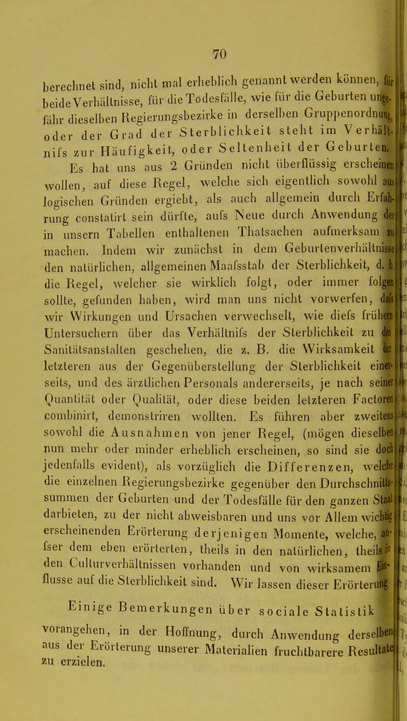 berechnet sind, nicht mal erliebhch genannt werden können, f,, beide Verhältnisse, für die Todesfälle, wie für die Geburten unp. 15 fähr dieselben Regierungsbezirke in derselben Gruppenordnunt :'• oder der Grad der Sterblichkeit steht im Verhält nifs zur Häufigkeit, oder Seltenheit der Geburten. Es hat uns aus 2 Gründen nicht überflüssig erscheinen wollen, auf diese Regel, welche sich eigentlich sowohl aus logischen Gründen ergiebt, als auch allgemein durch Erfat rung constalirt sein dürfte, aufs Neue durch Anwendung der ^ in unsern Tabellen enthaltenen Thatsachen aufmerksam i^t machen. Indem wir zunächst in dem Geburlenverhällniss den natürlichen, allgemeinen Maafsstab der Sterblichkeit, d. 1 die Regel, welcher sie wirklich folgt, oder immer folge sollte, gefunden haben, wird man uns nicht vorwerfen, dal wir Wirkungen und Ursachen verwechselt, wie diefs früher Untersuchern über das Verhältnifs der Sterblichkeit zu Sanitätsanslalten geschehen, die z. B. die Wirksamkeit letzteren aus der Gegenüberstellung der Sterblichkeit einei seils, und des ärztlichen Personals andererseits, je nach seint Quantität oder Qualität, oder diese beiden letzteren Faclore combiniit, demonstriren wollten. Es führen aber zweiten sowohl die Ausnahmen von jener Regel, (mögen dieselbe' nun mehr oder minder erheblich erscheinen, so sind sie doc jedenfalls evident), als vorzüglich die Differenzen, welcli' die einzelnen Regierungsbezirke gegenüber den Durchschnills summen der Geburten und der Todesfälle für den ganzen Slfli' darbieten, zu der nicht abweisbaren und uns vor Allem wicblif erscheinenden Erörterung derjenigen Momente, welche, an fser dem eben erörterten, theils in den natürlichen, theils i den Cullurverhältnissen vorhanden und von wirksamem flusse auf die Slerbhchkeit sind. Wir lassen dieser Erörter Einige Bemerkungen Über sociale Statistik vorangehen, in der Hoffnung, durch Anwendung dersell»«»|I aus der Erörterung unserer Materialien fruchtbarere Resultä'- zu erzielen.