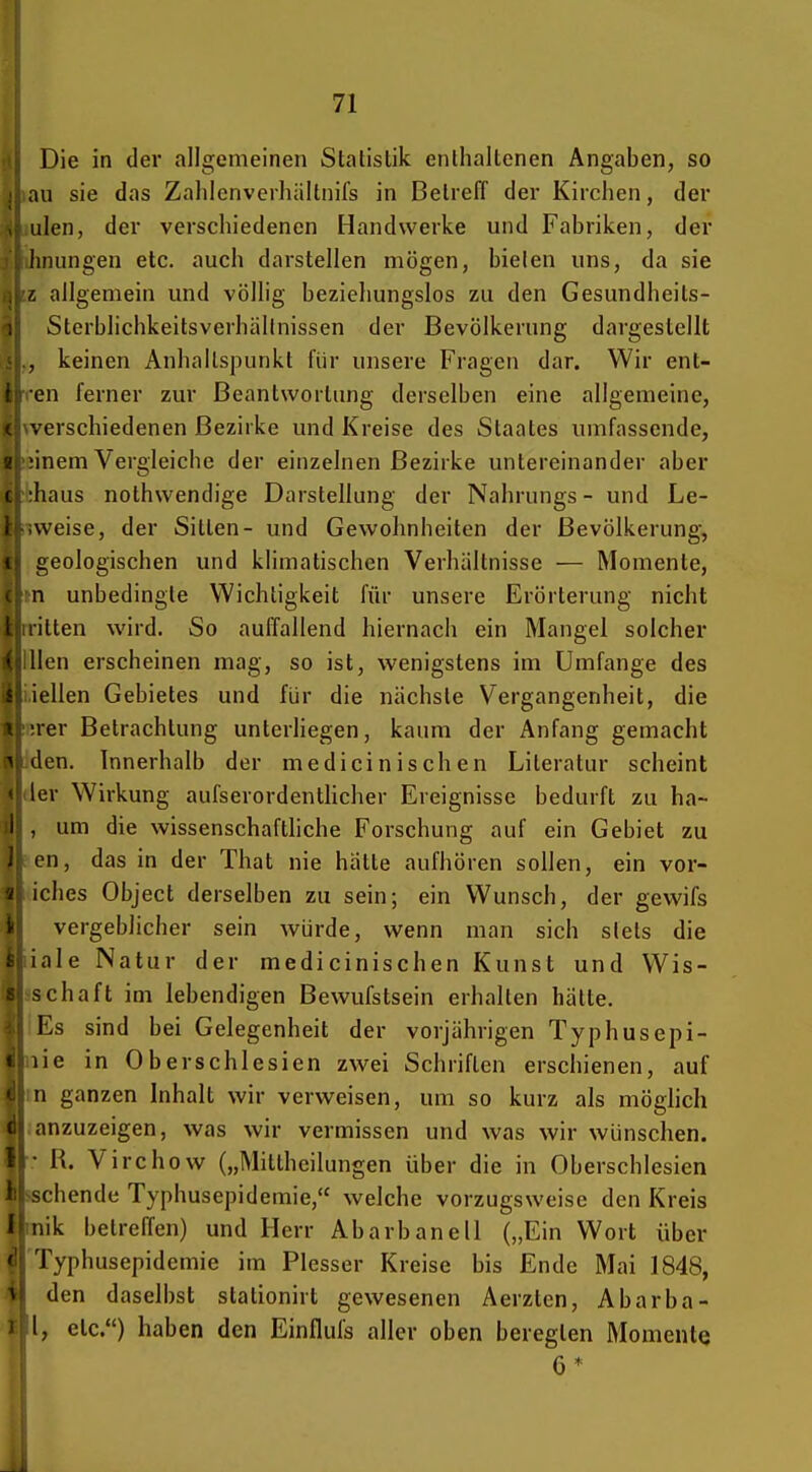 Die in der allgemeinen Statistik enthaltenen Angaben, so au sie das Zahlcnverliältnifs in Beireff der Kirchen, der ulen, der verschiedenen Handwerke und Fabriken, der hnungen etc. auch darstellen mögen, bielen uns, da sie r. allgemein und völlig beziehungslos zu den Gesundheits- Sterblichkeitsverhällnissen der Bevölkerung dargestellt . keinen Anhaltspunkt für unsere Fragen dar. Wir ent- ! en ferner zur Beantwortung derselben eine allgemeine, i verschiedenen Bezirke und Kreise des Staates umfassende, z iinem Vergleiche der einzelnen Bezirke untereinander aber f liaus nothwendige Darstellung der Nahrungs - und Le- weise, der Sitten- und Gewohnheiten der Bevölkerung, < geologischen und khmatischen Verhältnisse — Momente, n unbedingte Wichtigkeit für unsere Erörterung nicht ilten wird. So auffallend hiernach ein Mangel solcher • llen erscheinen mag, so ist, wenigstens im Umfange des iellen Gebietes und für die nächste Vergangenheit, die rer Betrachtung unterliegen, kaum der Anfang gemacht ^ den. Innerhalb der medicinischen Literatur scheint 1er Wirkung aufserordenthcher Ereignisse bedurft zu ha- i , um die wissenschafthche Forschung auf ein Gebiet zu J cn, das in der That nie hätte aufhören sollen, ein vor- \ iches Object derselben zu sein; ein Wunsch, der gewifs \l vergeblicher sein würde, wenn man sich slels die fc||iale Natur der medicinischen Kunst und Wis- 8| Schaft im lebendigen Bewufstsein erhalten hätte. ^(1 Es sind bei Gelegenheit der vorjährigen Typhusepi- «hie in Ober Schlesien zwei Schriften erschienen, auf i\ n ganzen Inhalt wir verweisen, um so kurz als möglich anzuzeigen, was wir vermissen und was wir wünschen. • R. V irchow („Mittheilungen über die in Oberschlesien chende Typhusepidemie, welche vorzugsweise den Kreis iik betreffen) und Herr Abarbanell („Ein Wort über 'Typhusepidemie im Plesser Kreise bis Ende Mai 1848, den daselbst stationirt gewesenen Aerzten, Abarba- l, etc.) haben den Einflufs aller oben beregten MomenlQ 6 *