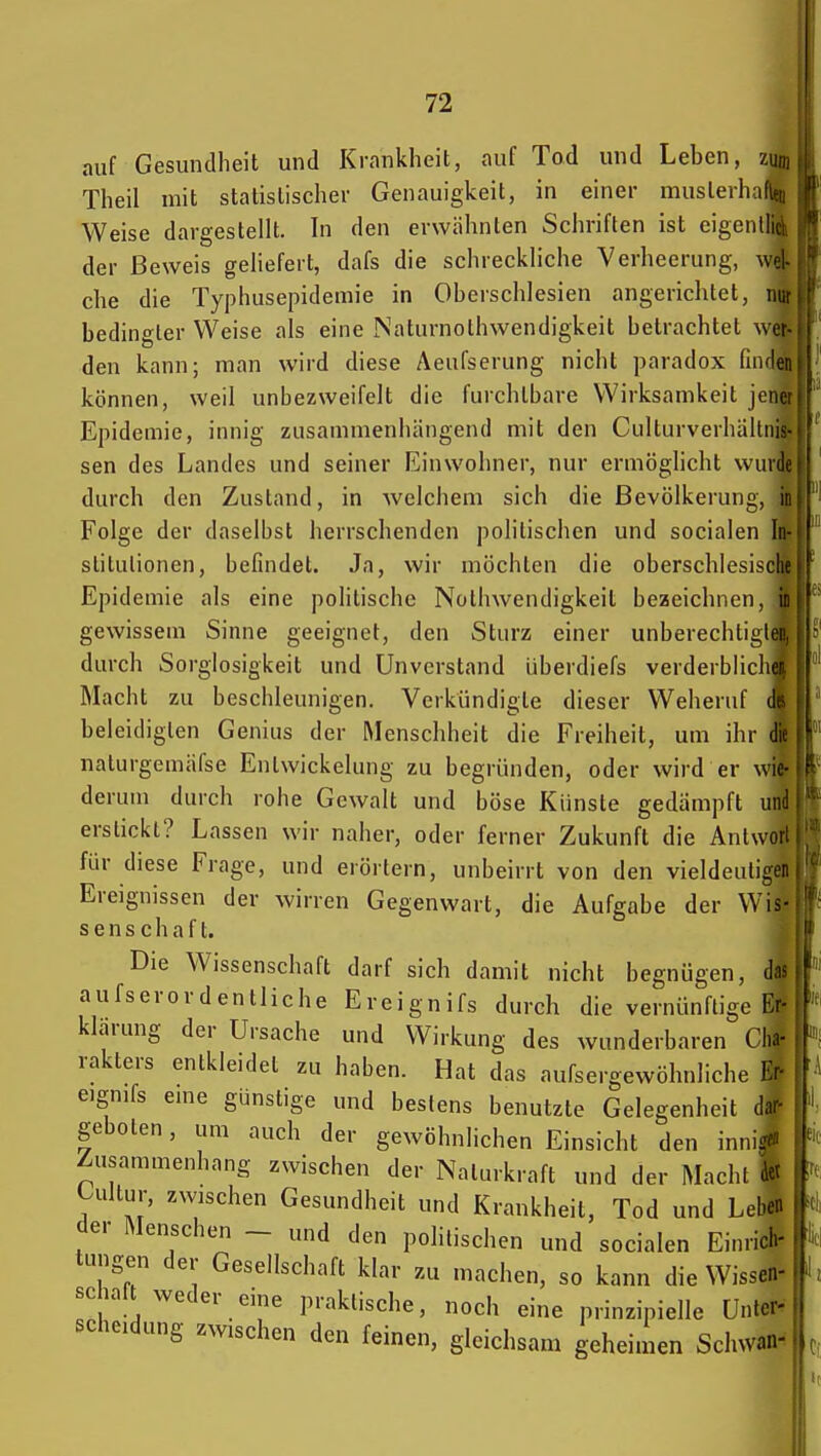 auf Gesundheit und Krankheit, auf Tod und Leben, zun. Theil mit statistischer Genauigkeit, in einer muslerhciflei Weise dargestellt. In den erwähnten Schriften ist eigenllici der Beweis geliefert, dafs die schreckliche Verheerung, wcl che die Typhusepidemie in Oberschlesien angerichtet, nui bedingter Weise als eine Naturnothwendigkeit betrachtet wer den kann; man wird diese Aeufserung nicht paradox (iiiflei können, weil unbezweifelt die furchtbare Wirksamkeil jLiu Epidemie, innig zusammenhängend mit den Culturverhällnis sen des Landes und seiner Einwohner, nur ermöghcht wuidi durch den Zustand, in welchem sich die Bevölkerung, ii Folge der daselbst herrschenden politischen und socialen In stitulionen, befindet. Ja, wir möchten die oberschlesisclii Epidemie als eine politische Nothwendigkeit bezeichnen, i: gewissem Sinne geeignet, den Sturz einer unberechtiglei durch Sorglosigkeit und Unverstand überdiefs verderblich Macht zu beschleunigen. Verkündigte dieser Weheruf beleidigten Genius der Menschheit die Freiheit, um ihr nalurgemäfse Entwickelung zu begründen, oder wird er wie- derum durch rohe Gewalt und böse Künste gedämpft unc erstickt? Lassen wir naher, oder ferner Zukunft die Antwoii für diese Frage, und erörtern, unbeirrt von den vieldeutigen Ereignissen der wirren Gegenwart, die Aufgabe der Wis- senschaft. Die Wissenschaft darf sich damit nicht begnügen, das aufserordentliche Ereignifs durch die vernünftige Er klarung der Ursache und Wirkung des wunderbaren Cha- rakters entkleidet zu haben. Hat das aufsergewöhnliche Er- eignifs eme günstige und bestens benutzte Gelegenheit dar- geboten , um auch der gewöhnlichen Einsicht den innis^ Zusammenhang zwischen der Nalurkraft und der Macht | - Uiltur, zwischen Gesundheit und Krankheit, Tod und Lei |l der Menschen - und den politischen und socialen Einrii tungen der Gesellschaft klar zu machen, so kann die WisseT- scialt weder eine praktische, noch eine prinzipielle Unter- scheidung zwischen den feinen, gleichsam geheimen Schwan-: 'II