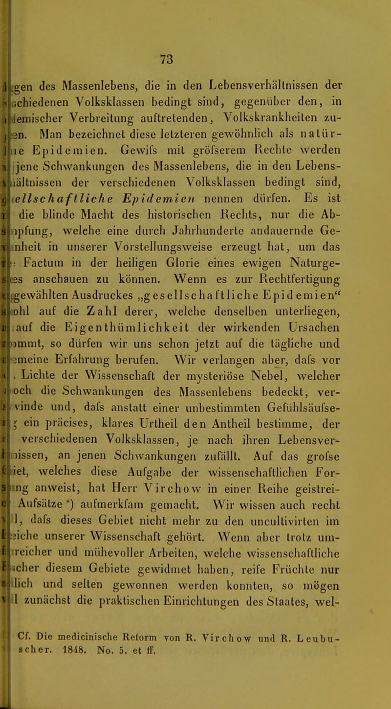 4i gen des Massenlebens, die in den Lebensverhältnissen der chiedenen Volksklassen bedingt sind, gegenüber den, in I ieinischer Verbreitung auftretenden, Volkskrankheiten zu- n. Man bezeichnet diese letzteren gewöhnlich als natür- :c Epidemien. Gevvifs mit gröfserem Rechte werden , jene Schwankungen des Massenlebens, die in den Lebens- ' altnissen der verschiedenen Volksklassen bedingt sind, cllschaftliche Epidernten nennen dürfen. Es ist 1 die blinde Macht des historischen Rechts, nur die Ab- s ipfung, welche eine durch Jahrhunderle andauernde Ge- A nheit in unserer Vorstellungsweise erzeugt hat, um das Factum in der heiligen Glorie eines ewigen Naturge- s anschauen zu können. Wenn es zur Rechtfertigung L;ewählten Ausdruckes „gesellscha ftliche Epid emien ihl auf die Zahl derer, welche denselben unterhegen, auf die Eigenthümlichkeit der wirkenden Ursachen immt, so dürfen wir uns schon jetzt auf die tägliche und meine Erfahrung berufen. Wir verlangen aber, dafs vor V Lichte der Wissenschaft der mysteriöse Nebel, welcher ; och die Schwankungen des Massenlebens bedeckt, ver- f vinde und, dafs anstatt einer unbestimmten Gefühlsäufse- 1 ; ein präcises, klares Urtheil den Antheil bestimme, der verschiedenen Volksklassen, je nach ihren Lebensver- I lissen, an jenen Schwankungen zufällt. Auf das grofse et, welches diese Aufgabe der wissenschaftlichen For- iig anweist, hat Herr Virchow in einer Reihe geistrei- Aufsätze *) aufmerkfam gemacht. Wir wissen auch recht I, dafs dieses Gebiet nicht mehr zu den uncultivirten im i iche unserer Wissenschaft gehört. Wenn aber trotz um- i reicher und mühevoller Arbeiten, welche wissenschaftliche eher diesem Gebiete gewidmet haben, reife Früchte nur lieh und selten gewonnen werden konnten, so mögen ^ l zunächst die praktischen Einrichtungen des Staates, wel- Cf. Die medicinische Relorm von R. Virchow und R. Leubu- sch er. 1848. No. 5. et IT.