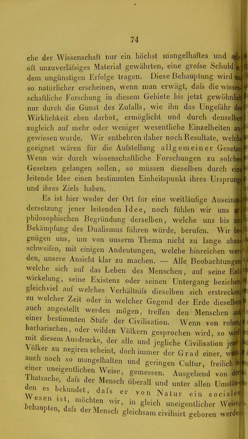 che der Wissenschaft nur ein höchst mangelhaftes und oft unzuverläfsiges Material gewährten, eine grofse Schul dem ungünstigen Erfolge tragen. Diese Behauptung whdu so natürlicher erscheinen, wenn man erwägt, dafs die wissei schaftliche Forschung in diesem Gebiete bis jetzt gewöhnlii nur durch die Gunst des Zufalls, wie ihn das Ungefähr di Wirklichkeit eben darbot, ermöglicht und durch denselbt zugleich auf mehr oder weniger wesentUche Einzelheiten ai gewiesen wurde. Wir entbehren daher noch Resultate, welcli geeignet wären für die Aufstellung allgemeiner Gesetz Wenn wir durch wissenschafthche Forschungen zu solclit Gesetzen gelangen sollen, so müssen dieselben durch eii leitende Idee einen bestimmten Einheitspunkl ihres Urspruni: und ihres Ziels haben. Es ist hier weder der Ort für eine weitläufige Auseinaii dersetzung jener leitenden Idee, noch fühlen wir uns w: philosophischen Begründung derselben, welche uns bis zu Bekämpfung des Dualismus führen würde, berufen. Wir bc gnügen uns, um von unserm Thema nicht zu lange abzi schweifen, mit einigen Andeutungen, welche hinreichen wer den, unsere Ansicht klar zu machen. — Alle Beobachtungei welche sich auf das Leben des Menschen, auf seine Eni Wickelung, seine Existenz oder seinen Untergang beziehei gleichviel auf welches Verhältnifs dieselben sich erstreckei zu welcher Zeit oder in welcher Gegend der Erde dieselbe aucli angestellt werden mögen, treffen den Menschen ai: emer bestimmten Stufe der Civilisation. Wenn von rohe, barbarischen, oder wilden Völkern gesprochen wird, so wir mi diesem Ausdrucke, der alle und jegliche Civilisation jen- Volker zu negiren scheint, doch immer der Grad einer, wet»> auch noch so mangelhaften und geringen Cullur, freilich., einer uneigentlichen Weise, gemessen. Ausgehend von de rhatsache, dafs der Mensch überall und unter allen Umslän den es bekundet, dafs er von Natur ein sociale behn,nl' ^^^ in gleich uneigentlicher Weise J^ehaupten, dafs der Mensch gleichsam civihsii' geboren werde