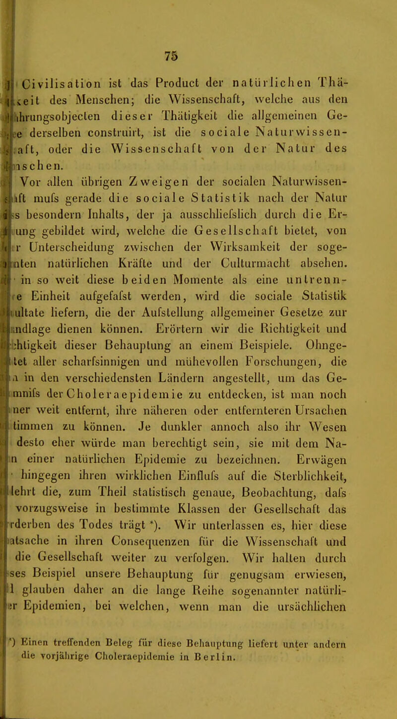 7S Civilisation ist das Product der natürlichen Tha- teit des Menschen; die Wissenschaft, welche aus den hrungsobjeclen dieser Thätigkeit die allgemeinen Ge- e derselben construirt, ist die sociale Naturwissen- »aft, oder die Wissenschaft von der Natur des aschen. Vor allen übrigen Zweigen der socialen Naturwissen- ifl mufs gerade die sociale Statistiic nach der Natur is besondern Inhalts, der ja ausschliefslich durch die Er- iiung gebildet wird, welche die Gesellschaft bietet, von rr Unterscheidung zwischen der Wirksamkeit der soge- nten natürlichen Kräfte und der Culturmacht absehen, •in so weit diese beiden Momente als eine untrenn- le Einheit aufgefafst werden, wird die sociale Statistik ttultate liefern, die der Aufstellung allgemeiner Gesetze zur Rndlage dienen können. Erörtern wir die Richtigkeit und bhtigkeit dieser Behauptung an einem Beispiele, Ohnge- tlet aller scharfsinnigen und mühevollen Forschungen, die ii in den verschiedensten Ländern angestellt, um das Ge- »mnifs der Choleraepidemie zu entdecken, ist man noch iner weit entfernt, ihre näheren oder entfernteren Ursachen itimmen zu können. Je dunkler annoch also ihr Wesen ( desto eher würde man berechtigt sein, sie mit dem Na- in einer natürlichen Epidemie zu bezeichnen. Erwägen • hingegen ihren wirklichen Einflufs auf die Sterblichkeit, Jehrt die, zum Theil statistisch genaue, Beobachtung, dafs vorzugsweise in bestimmte Klassen der Gesellschaft das rderben des Todes trägt *). Wir unterlassen es, hier diese Ratsache in ihren Consequenzen für die Wissenschaft und I die Gesellschaft weiter zu verfolgen. Wir halten durch Bses Beispiel unsere Behauptung für genugsam erwiesen, fll glauben daher an die lange Reihe sogenannter natürli- n- Epidemien, bei welchen, wenn man die ursächlichen j Einen treffenden Beleg für diese Behauptung liefert unter andern die Yorjälirige Clioleraepidemie in Berlin.