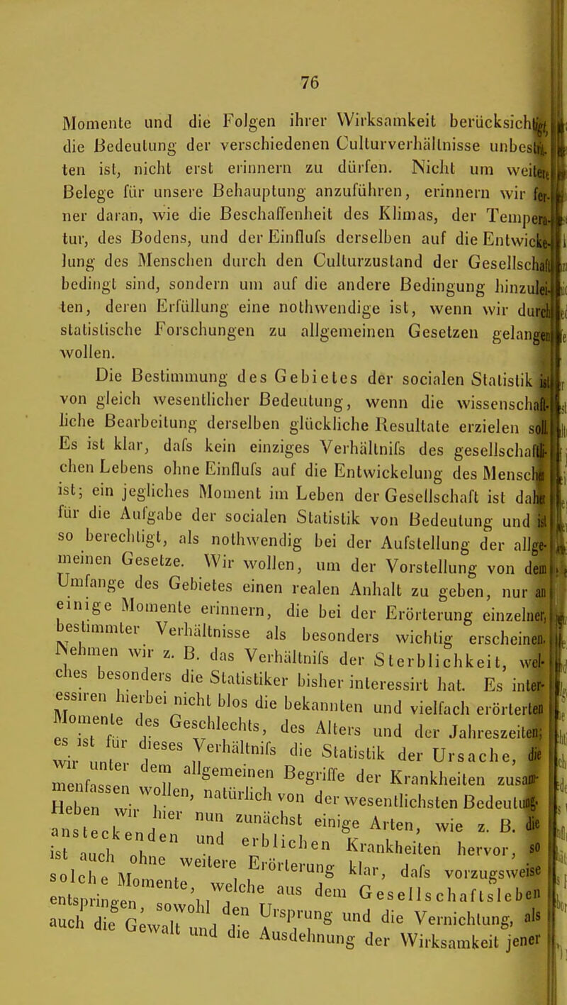 Momente und die Folgen ihrer Wirksamkeit berücksich die Bedeutung der verschiedenen Culturverhällnisse unbcs ten ist, nicht erst erinnern zu dürfen. Nicht um weilet Belege für unsere Behauptung anzufülnen, erinnern wir fei . ner daran, wie die Beschaffeniieit des KÜmas, der Tenipers-'e tur, des Bodens, und der Einflufs derselben auf die Entwicke-,) Jung des Menschen durch den Culturzustand der Gesellschaft^ bedingt sind, sondern um auf die andere Bedingung hinzulei- len, deren Erfüllung eine nothwendige ist, wenn wir durci statistische Forschungen zu allgemeinen Gesetzen gelangen wollen. Die Bestimmung des Gebietes der socialen Statistik iii von gleich wesentlicher Bedeutung, wenn die Wissenschaft, liehe Bearbeitung derselben glückliche Resultate erzielen soF ' Es ist klar, dafs kein einziges Verhältnifs des gesellscli;iHl chen Lebens ohne Einflufs auf die Entwickelung des Mensc Ii- ist; ein jegliches Moment im Leben der Gesellschaft ist dalu für die Aufgabe der socialen Statistik von Bedeutung und i.' so berechtigt, als nothwendig bei der Aufstellung der allge meinen Gesetze. Wir wollen, um der Vorstellung von de.) Umfange des Gebietes einen realen Anhalt zu geben, nur ai einige Momente erinnern, die bei der Erörterung einzelner bestimmter Verhältnisse als besonders wichtig erscheinen iSehmen wir z. B. das Verhältnifs der Sterblichkeit, wel- ches besonders die Statistiker bisher interessirt hat. Es inter- essiren hierbei nicht blos die bekannten und vielfach erörterte« , Momente cks Geschlechts, des Alters und der Jahreszeiten; wir unt iT^'''^ ^''^^^ der Ursache Heben w' 1 ^^^^^^ ^on der wesentlichsten Bedeut fns „ j^' ^^^^^^^ «-ig« Arten, wie z. B. i'rauch oh Krankheiten hervor, W IcTe Mot' f ''S '^^^ vorzugsweise ntsp i in \ .f ^^'^^ Gesellschaftflebe. wait und die Ausdehnung der Wirksamkeit jener »Ii i'i: M
