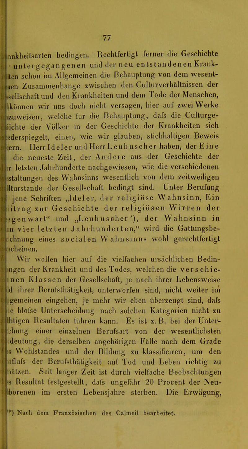 inkheitsarlen bedingen. Reclilferligt ferner die Geschichte untergegangenen und der neu entstandenen Krank- ten schon im Allgemeinen die Behauptung von dem wesent- len Zusammenhange zwischen den Culturverhällnissen der Seilschaft und den Krankheiten und dem Tode der Menschen, können wir uns doch nicht versagen, hier auf zwei Werke zuweisen, welche für die Behauptung, dafs die Culturge- ichte der Völker in der Geschichte der Krankheiten sich iderspiegelt, einen, wie wir glauben, stichhaltigen Beweis ern. Herr Id e 1 e r und Herr L e u b usch er haben, der Eine die neueste Zeit, der Andere aus der Geschichte der r letzten Jahrhunderte nachgewiesen, wie die verschiedenen staltungen des Wahnsinns wesentlich von dem zeitweiligen Iturstande der Gesellschaft bedingt sind. Unter Berufung jene Schriften „Ideler, der religiöse Wahnsinn, Ein itrag zur Geschichte der religiösen Wirren der gen wart und „Leub uscherder Wahnsinn in n vier letzten Jahrhunderten, wird die Gattungsbe- chnung eines socialen Wahnsinns wohl gerechtfertigt ;cheinen. Wir wollen hier auf die vielfachen ursächlichen Bedin- ngen der Krankheit und des Todes, welchen die verschie- nen Klassen der Gesellschaft, je nach ihrer Lebensweise d ihrer ßerufsthätigkeit, unterworfen sind, nicht weiter im gemeinen eingehen, je mehr wir eben überzeugt sind, dafs c blofse Unterscheidung nach solchen Kategorien nicht zu Iiiigen Resultaten führen kann. Es ist z. B. bei der Unter- :hung einer einzelnen Berufsart von der wesentlichsten deutung, die derselben angehörigen Fälle nach dem Grade s Wohlstandes und der Bildung zu klassificiren, um den iflufs der Berufsthätigkeit auf Tod und Leben richtig zu lälzen. Seit langer Zeit ist durch vielfache Beobachtungen s Resultat festgestellt, dafs ungefähr 20 Procent der Neu- borenen im ersten Lebensjahre sterben. Die Erwägung, ') Nach dem Französischen des Calmeil bearbeitet.