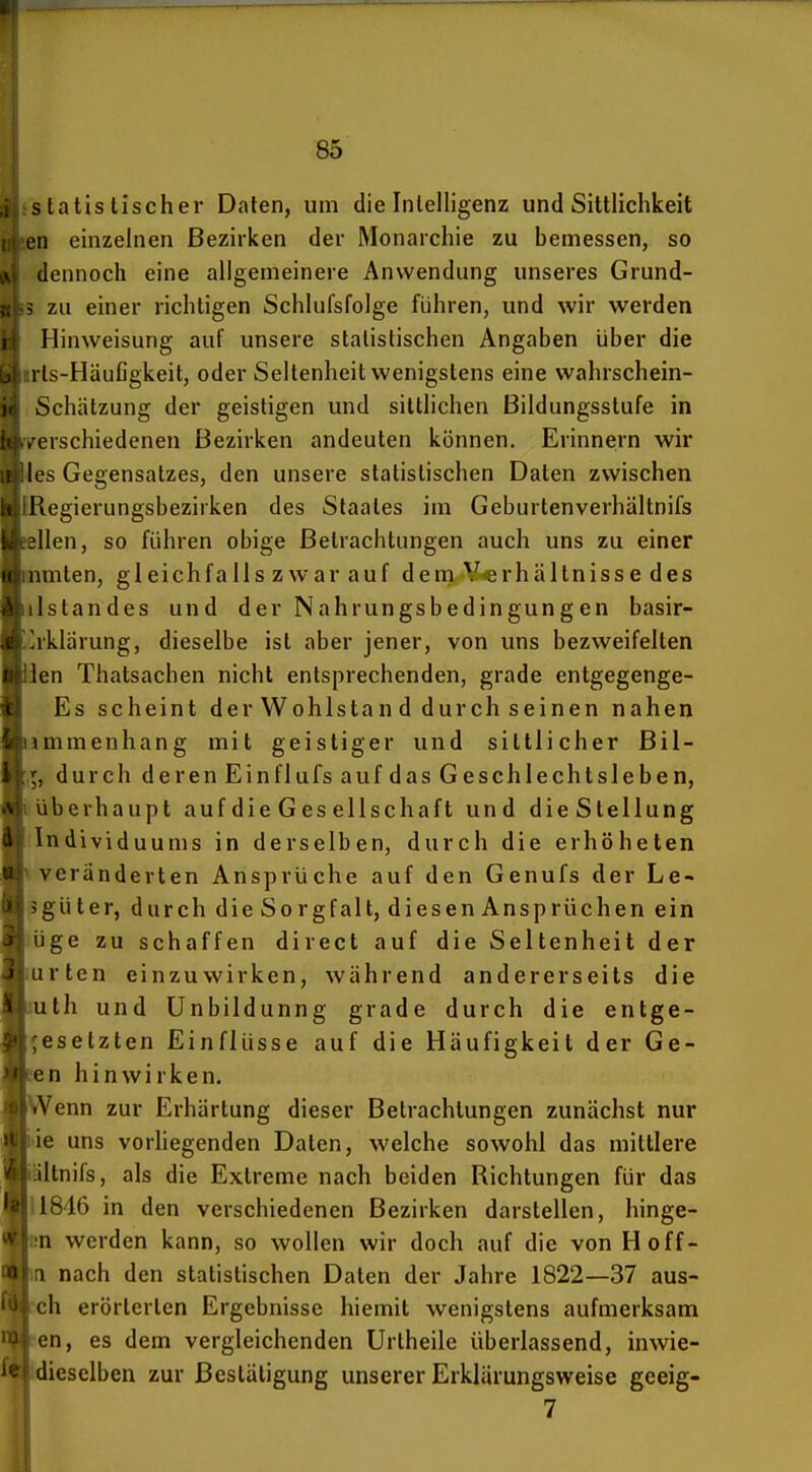 statistischer Daten, um die Intelligenz und Sittlichkeit eil einzelnen Bezirken der Monarchie zu bemessen, so dennoch eine allgemeinere Anwendung unseres Grund- zu einer richtigen Schlufsfolge führen, und wir werden Hinweisung auf unsere statistischen Angaben über die rls-Häufigkeit, oder Seltenheit wenigstens eine wahrschein- Schätzung der geistigen und sittlichen Bildungsstufe in . erschiedenen Bezirken andeuten können. Erinnern wir les Gegensatzes, den unsere statistischen Daten zwischen llegierungsbezirken des Staates im Geburtenverhältnifs lien, so führen obige Betrachtungen auch uns zu einer iimlen, gleichfalls zwar auf dem Y«rhältnisse des Istandes und der Nahrungsbedingungen basir- rklärung, dieselbe ist aber jener, von uns bezweifelten ien Thatsachen nicht entsprechenden, grade entgegenge- Es scheint der Wohlstan d durch seinen nahen immenhang mit geistiger und sittlicher Bil- durch d e r en Ei n f 1 ufs auf d as G e sch 1 e ch t s 1 e b e n, überhaupt auf die Ges ellschaft und dieStellung Individuums in derselben, durch die erhöheten veränderten Ansprüche auf den Genufs der Le- güter, durch die Sorgfalt, diesenAnsprüchen ein Ige zu schaffen direct auf die Seltenheit der irten einzuwirken, während andererseits die uth und Unbildunng grade durch die entge- esetzten Einflüsse auf die Häufigkeit der Ge- cn hinwirken. >Venn zur Erhärtung dieser Betrachlungen zunächst nur ie uns vorliegenden Daten, welche sowohl das mittlere iltnifs, als die Extreme nach beiden Richtungen für das 1846 in den verschiedenen Bezirken darstellen, hinge- n werden kann, so wollen wir doch auf die von Hoff- > nach den statistischen Daten der Jahre 1822—37 aus- ch erörterten Ergebnisse hiemit wenigstens aufmerksam cn, es dem vergleichenden Urtheile überlassend, inwie- dieselben zur Bestätigung unserer Erklärungsweise geeig- 7