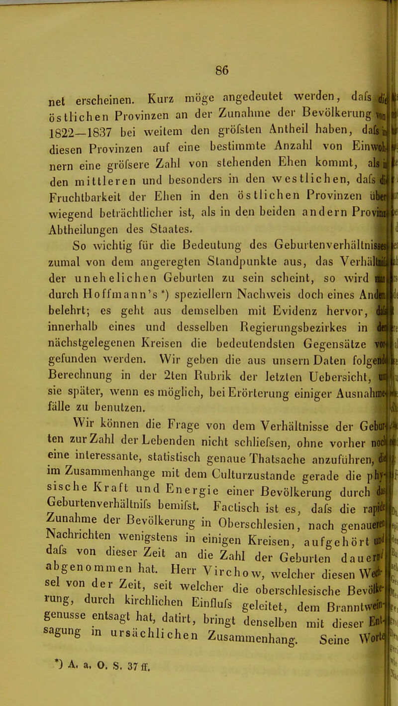 net erscheinen. Kurz möge angedeutet werden, dms östlichen Provinzen an der Zunahme der Bevölkerung v,,,. 1822—1837 bei weitem den gröfsten Antheil haben, dafs diesen Provinzen auf eine bestimmte Anzahl von Einwol nern eine gröfsere Zahl von stehenden Ehen kommt, alsiij^ den mittleren und besonders in den westlichen, dafs d ? Fruchtbarkeit der Ehen in den östlichen Provinzen übe wiegend beträchtlicher ist, als in den beiden andern Proviii Abtheilungen des Staates. So wichtig für die Bedeutung des Geburtenverhällnissi zumal von dem angeregten Standpunkte aus, das Verhiiliii der unehelichen Geburten zu sein scheint, so wird iiv durch Hoffmann's *) speziellem Nachweis doch eines Ande belehrt; es geht aus demselben mit Evidenz hervor, da innerhalb eines und desselben Regierungsbezirkes in de nächstgelegenen Kreisen die bedeutendsten Gegensätze -itjäu gefunden werden. Wir geben die aus unsern Daten folgert Berechnung in der 2ten Rubrik der letzten üebersicht, sie später, wenn es möglich, bei Erörterung einiger AusnahSp fälle zu benutzen. M Wir können die Frage von dem Verhältnisse der Gebu ten zur Zahl der Lebenden nicht schliefsen, ohne vorher noi eine interessante, statistisch genaue Thatsaehe anzuführen, i im Zusammenhange mit dem Culturzustande gerade die ph} sische Kraft und Energie einer Bevölkerung durch (Is^ Geburtenverhältnifs bemifst. Factisch ist es, dafs die rapi Zunahme der Bevölkerung in Oberschlesien, nach genauerenW. Nachrichten wenigstens in einigen Kreisen, aufgehört ' dafs von dieser Zeit an die Zahl der Geburten daue abgenommen hat. Herr Virchow, welcher diesen sei von der Zeit, seit welcher die oberschlesische Bevöl, rung, durch kii-chhchen Einflufs geleitet, dem Branntwi* genusse entsagt hat, datirt, bringt denselben mit dieser sagung m ursächlichen Zusammenhang. Seine Wort« *) A. a. O. S. 37 ff. L »1,.