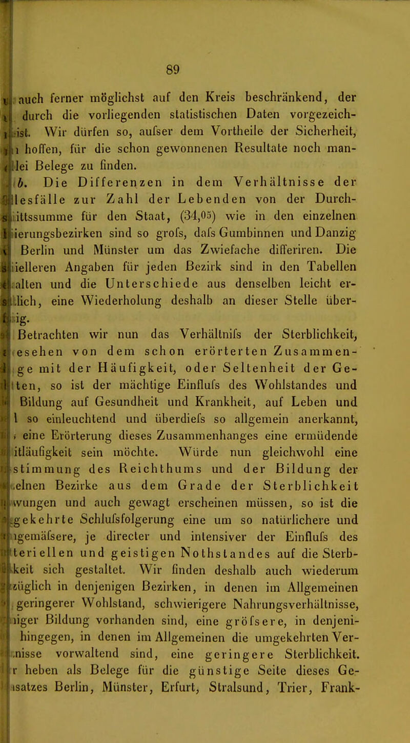 1 auch ferner möglichst auf den Kreis beschränkend, der durch die vorhegenden statistischen Daten vorgezeich- ist. Wir dürfen so, aufser dem Vortheile der Sicherheit, I hoffen, für die schon gewonnenen Resultate noch man- lei Belege zu finden. b. Die Differenzen in dem Verhältnisse der lesfälle zur Zahl der Lebenden von der Durch- iltssumme für den Staat, (34,05) wie in den einzelnen lerungsbezirken sind so grofs, dafs Gumbinnen und Danzig Berlin und Münster um das Zwiefache differiren. Die o ielleren Angaben für jeden Bezirk sind in den Tabellen aalten und die Unterschiede aus denselben leicht er- llich, eine Wiederholung deshalb an dieser Stelle über- ng- I Betrachten wir nun das Verhältnifs der SterbHchkeit, fcsehen von dem schon erörterten Zusammen- jge mit der Häufigkeit, oder Seltenheit der Ge- lten, so ist der mächtige Einflufs des Wohlstandes und Bildung auf Gesundheit und Krankheit, auf Leben und l so einleuchtend und überdiefs so allgemein anerkannt, i eine Erörterung dieses Zusammenhanges eine ermüdende litläufigkeit sein möchte. Würde nun gleichwohl eine Stimmung des Beichthums und der Bildung der deinen Bezirke aus dem Grade der Sterblichkeit wvungen und auch gewagt erscheinen müssen, so ist die gekehrte Schlufsfolgerung eine um so natürlichere und wgemäfsere, je direcler und intensiver der Einflufs des tteriellen und geistigen Nothstandes auf die Sterb- Ekeit sich gestaltet. Wir finden deshalb auch wiederum eüglich in denjenigen Bezirken, in denen im Allgemeinen j geringerer Wohlstand, schwierigere Nahrungsverhältnisse, niger Bildung vorhanden sind, eine gröfsere, in denjeni- hingegen, in denen im Allgemeinen die umgekehrten Ver- Enisse vorwaltend sind, eine geringere Sterblichkeit, r heben als Belege für die günstige Seite dieses Ge- Bsatzes Berlin, Münster, Erfurt, Stralsund, Trier, Frank-