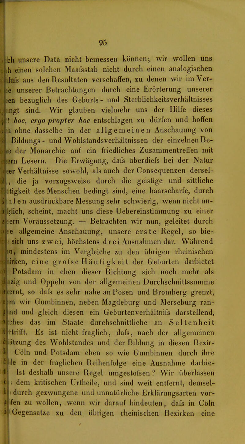 h unsere Data nicht bemessen können; wir wollen uns h einen solchen Maafsstab nicht durch einen analogischen ;S aus den Resultaten verschaffen, zu denen wir im Ver- unserer Betrachtungen durch eine Erörterung unserer n bezüglich des Geburts- und Sterbhchkeitsverhältnisses ngt sind. Wir glauben vielmehr uns der Hilfe dieses { hoc, ergo propter hoc entschlagen zu dürfen und hoffen a ohne dasselbe in der allgemeinen Anschauung von Bildungs- und Wohlstandsverhältnissen der einzelnen Be- der Monarchie auf ein friedliches Zusammentreffen mit n Lesern. Die Erwägung, dafs überdiefs bei der Natur r Verhältnisse sowohl, als auch der Consequenzen dersel- , die ja vorzugsweise durch die geistige und sitlüche tigkeit des Menschen bedingt sind, eine haarscharfe, durch Iii en ausdrückbare Messung sehr schwierig, wenn nicht un- lieb, scheint, macht uns diese Uebereinstimmung zu einer ern Voraussetzung. — Betrachten wir nun, geleitet durch e allgemeine Anschauung, unsere erste Regel, so bie- 1 sich uns zwei, höchstens drei Ausnahmen dar. Während ,0, mindestens im Vergleiche zu den übrigen rheinischen ' ken, eine gr ofse H äufi gk ei t der Geburten darbietet Potsdam in eben dieser Richtung sich noch mehr als Izig und Oppeln von der allgemeinen Durchschnittssumme lernl, so dafs es sehr nahe an Posen und Bromberg grenzt, rn wir Gumbinncn, neben Magdeburg und Merseburg ran- nd und gleich diesen ein Geburtenverhältnifs darstellend, lehes das im Staate durchschnittliche an Seltenheit Hrifft. Es ist nicht fraglich, dafs, nach der allgemeinen Ktzung des Wohlstandes und der Bildung in diesen Bezir- Cöln und Potsdam eben so wie Gumbinnen durch ihre ^ie in der fraglichen Reihenfolge eine Ausnahme darbie- I Ist deshalb unsere Regel umgestofsen? Wir überlassen I dem kritischen Urlheile, und sind weit entfernt, demsel- ufi durch gezwungene und unnatürliche Erklärungsarten vor- 1 Ten zu wollen, .wenn wir darauf hindeuten, dafs in Cöln J Gegensatze zu den übrigen rheinischen Bezirken eine