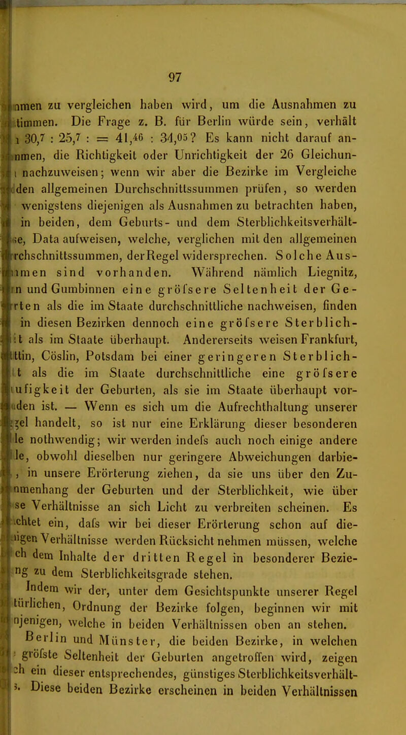 imen zu vergleichen haben wird, um die Ausnahmen zu limmen. Die Frage z. B. für Berhn würde sein, verhält 1 30,7 : 25,7 : = 41,46 : 34,05? Es kann nicht darauf an- iimen, die Richtigkeil oder Unrichtigkeit der 26 Gleichun- nachzuweisen; wenn wir aber die Bezirke im Vergleiche den allgemeinen Durchschnittssummen prüfen, so werden wenigstens diejenigen als Ausnahmen zu betrachten haben, in beiden, dem Geburts- und dem Sterblichkeilsverhält- 66, Data aufweisen, welche, verglichen mit den allgemeinen Tchschnittssummen, derRegel widersprechen. Solche Aus- lamen sind vorhanden. Während nämlich Liegnitz, r.n und Gumbinnen eine gröfsere Seltenheit der Ge- rten als die im Staate durchschnittliche nachweisen, finden in diesen Bezirken dennoch eine gröfsere Sterblich- it als im Staate überhaupt. Andererseits weisen Frankfurt, min, Cöslin, Potsdam bei einer geringeren Sterblich- l.t als die im Staate durchschnitthche eine gröfsere lufigkeit der Geburten, als sie im Staate überhaupt ver- öden ist. — Wenn es sich um die Aufrechthaltung unserer f^el handelt, so ist nur eine Erklärung dieser besonderen de nothwendig; wir werden indefs auch noch einige andere le, obwohl dieselben nur geringere Abweichungen darbie- , in unsere Erörterung ziehen, da sie uns über den Zu- nmenhang der Geburten und der SterbUchkeit, wie über «e Verhältnisse an sich Licht zu verbreiten scheinen. Es ichtet ein, dafs wir bei dieser Erörterung schon auf die- »gen Verhältnisse werden Rücksicht nehmen müssen, welche ch dem Inhalte der dritten Regel in besonderer Bezie- Pig zu dem Sterblichkeitsgrade stehen. Indem wir der, unter dem Gesichtspunkte unserer Regel ilürlichen, Ordnung der Bezirke folgen, beginnen wir mit njenigen, welche in beiden Verhältnissen oben an stehen. Berlin und Münster, die beiden Bezirke, in welchen > gröfste Seltenheit der Geb urlen angetroffen wird, zeigen ch ein dieser entsprechendes, günstiges Sterblichkeitsverhält- J. Diese beiden Bezirke erscheinen in beiden Verhältnissen