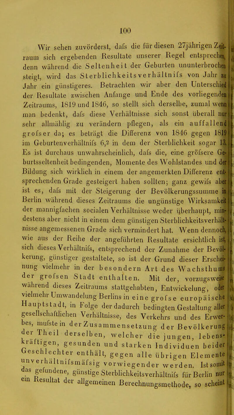 Wir sehen zuvörderst, dafs die für diesen 27jährigen Zejt. räum sich ergebenden Resultate unserer Regel entspreche«, denn während die Seltenheit der Geburten ununterbrochei: steigt, wird das Sterblichkeitsverhältnifs von Jahr z,; Jahr ein günstigeres. Betrachten wir aber den Unterschied der Resultate zwischen Anfange und Ende des vorliegenden Zeitraums, 1819 und 1846, so stellt sich derselbe, zumal wem man bedenkt, dafs diese Verhältnisse sich sonst überall nu sehr allmählig zu verändern pflegen, als ein auffallenc grofser da; es beträgt die Differenz von 1846 gegen ISli im Geburtenverhältnifs 6,2 in dem der Sterblichkeit sogar ]'X Es ist durchaus unwahrscheinlich, dafs die, eine gröfsere Ge- burtsseltenheit bedingenden, Momente des Wohlstandes und der Bildung sich wirklich in einem der angemerkten Differenz enl sprechenden Grade gesteigert haben sollten; ganz gewifs abci ist es, dafs mit der Steigerung der ßevölkerungssumme in Berhn während dieses Zeitraums die ungünstige Wirksamkeil der mannigfachen socialen Verhältnisse weder iiberhaupt, min- destens aber nicht in einem dem günstigen Sterblichkeitsverhäll- nisse angemessenen Grade sich vermindert hat. Wenn dennocli wie aus der Reihe der angeführten Resultate ersichtlich isL sich dieses Verhältnifs, entsprechend der Zunahme der Bevöl- kerung, günstiger gestaltete, so ist der Grund dieser Erschei- nung vielmehr in der besondern Art des Wachsthums der grofsen Stadt enthalten. Mit der, vorzugsweise während dieses Zeitraums stattgehabten, Entwickelung, odev vielmehr Umwandelung Berlins in eine grofse europäische Hauptstadt, in Folge der dadurch bedingten Gestaltung aller gesellschaftlichen Verhältnisse, des Verkehrs und des Erwer- bes, mufstein der Zusammensetzung der Bevölkerung der Theil derselben, welcher die jungen, lebens- kräftigen, gesunden und starken Individuen beider Geschlechter enthält, gegen alle übrigen Elemente unverhaltnifsmäfsig vorwiegender werden. Ist somit das gefundene, günstige Sterblichkeitsverhältnifs für Berlin nur em Uesultat der allgemeinen Berechnungsmethode, so scheint Iii