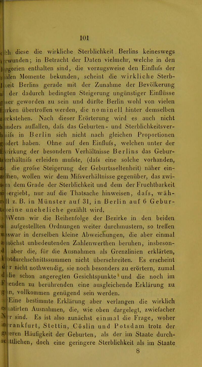 :>,h diese die wirkliche Sterblichkeit Berlins keineswegs \:\viinden; in Betrncht der Daten vielmehr, welche in den jigorien enthalten sind, die vorzugsweise den Einflufs der Rillen Momente bekmiden, scheint die wirkliche Sterb- eit Berlins gerade mit der Zunahme der Bevölkerung der dadurch bedingten Steigerung ungünstiger Einflüsse er geworden zu sein und dürfte Berlin wohl von vielen rken übertroflen werden, die nominell hinter demselben ckstehen. Nach dieser Erörterung wird es aucii nicht nders auffallen, dafs das Geburten- und Sterblichkeilsver- ifs in Berlin sich nicht nach gleichen Proportionen dert haben. Ohne auf den Einflufs, welchen unter der /irkung der besondern Verhältnisse Berlins das Gebur- L^rhältnifs erleiden mufste, (dafs eine solche vorhanden, die grofse Steigerung der Geburtsseltenheit) näher ein- ^ Ihen, wollen wir dem Mifsverhällnisse gegenüber, das zwi- 1 dem Grade der Sterblichkeit und dem der Fruchtbarkeit ergiebt, nur auf die Thatsache hinweisen, dafs, wäh- l z. B. in Münster auf 31, in Berlin auf 6 Gebur- eine uneheliche gezählt wird. Wenn wir die Reihenfolge der Bezirke in den beiden aufgestellten Ordnungen weiter durchmustern, so treffen ♦ üwar in derselben kleine Abweichungen, die aber einmal lochst unbedeutenden Zahlenwerthen beruhen, insbeson- aber die, für die Ausnahmen als Grenzlinien erklärten, ildurchschnittssummen nicht überschreiten. Es erscheint r nicht nothwendig, sie noch besonders zu erörtern, zumal lie schon angeregten Gesichtspunkte • und die noch im enden zu berührenden eine ausgleichende Erklärung zu II, vollkommen genügend sein werden. IVme bestimmte Erklärung aber verlangen die wirkHch ntirten Ausnahmen, die, wie oben dargelegt, zwiefacher !• sind. Es ist also zunächst einmal die Frage, woher lankfurt, Stettin, Cöslin und Potsdam trotz der eren Häufigkeit der Geburten, als der im Staate durch- Lllichen, doch eine geringere Sterbhchkeit als im Staate 8 8)