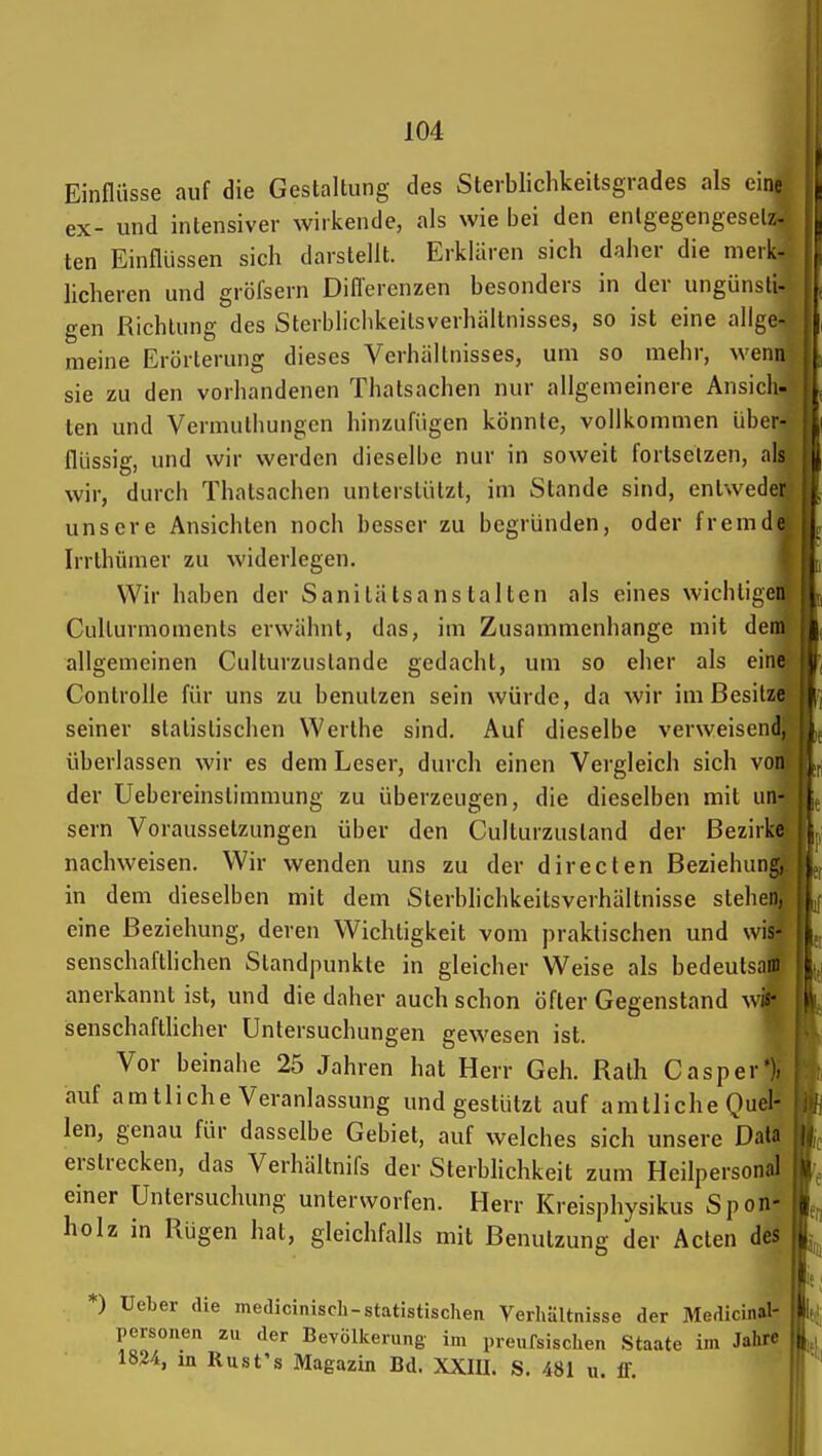 Einflüsse auf die Gestaltung des Sterbliclikeitsgrades als eine ex- und intensiver wirkende, als wie bei den enlgegengesd/.- ten Einflüssen sich darstellt. Erklären sich daher die merk- licheren und gröfsern Diflerenzen besonders in der ungünsti- gen Richtung des Sterblichkeilsverhiiltnisses, so ist eine allge- meine Erörterung dieses Verhältnisses, um so mehr, wenn sie zu den vorhandenen Thatsachen nur allgemeinere Ansich- ten und Vermulhungen hinzufügen könnte, vollkommen über- flüssig, und wir werden dieselbe nur in soweit fortsetzen, als wir, durch Thatsachen unterstützt, im Stande sind, entweder unsere Ansichten noch besser zu begründen, oder fremde Irrthümer zu widerlegen. Wir haben der Sanitätsanstalten als eines wichtigen Culturmoments erwähnt, das, im Zusammenhange mit dem allgemeinen Culturzustande gedacht, um so eher als eine Controlle für uns zu benutzen sein würde, da wir im Besitze seiner statistischen Werthe sind. Auf dieselbe verweisend, überlassen wir es dem Leser, durch einen Vergleich sich von der Uebereinstimmung zu überzeugen, die dieselben mit iin- sern Voraussetzungen über den Culturzustand der Bezirktt nachweisen. Wir wenden uns zu der directen Beziehung, in dem dieselben mit dem Sterblichkeitsverhältnisse stehen, eine Beziehung, deren Wichtigkeit vom praktischen und wis- senschafthchen Standpunkte in gleicher Weise als bedeutsam anerkannt ist, und die daher auch schon öfter Gegenstand wi^ senschafthcher Untersuchungen gewesen ist. Vor beinahe 25 Jahren hat Herr Geh. Rath Gas per*), auf amtliche Veranlassung und gestützt auf amtliche Quel- len, genau für dasselbe Gebiet, auf welches sich unsere Data erstrecken, das Verhältnifs der SterbHchkeit zum Heilpersonal einer Untersuchung unterworfen. Herr Kreisphysikus Spon- holz in Rügen hat, gleichfalls mit Benutzung der Acten des *) Ueber die mediciniscli-statistischen Verliältnisse der Medicinal- personen zu der Bevölkerung im preufsischen Staate im Jahte 1824, m Rust's Magazin Bd. XXIU. S. 481 u. ff.