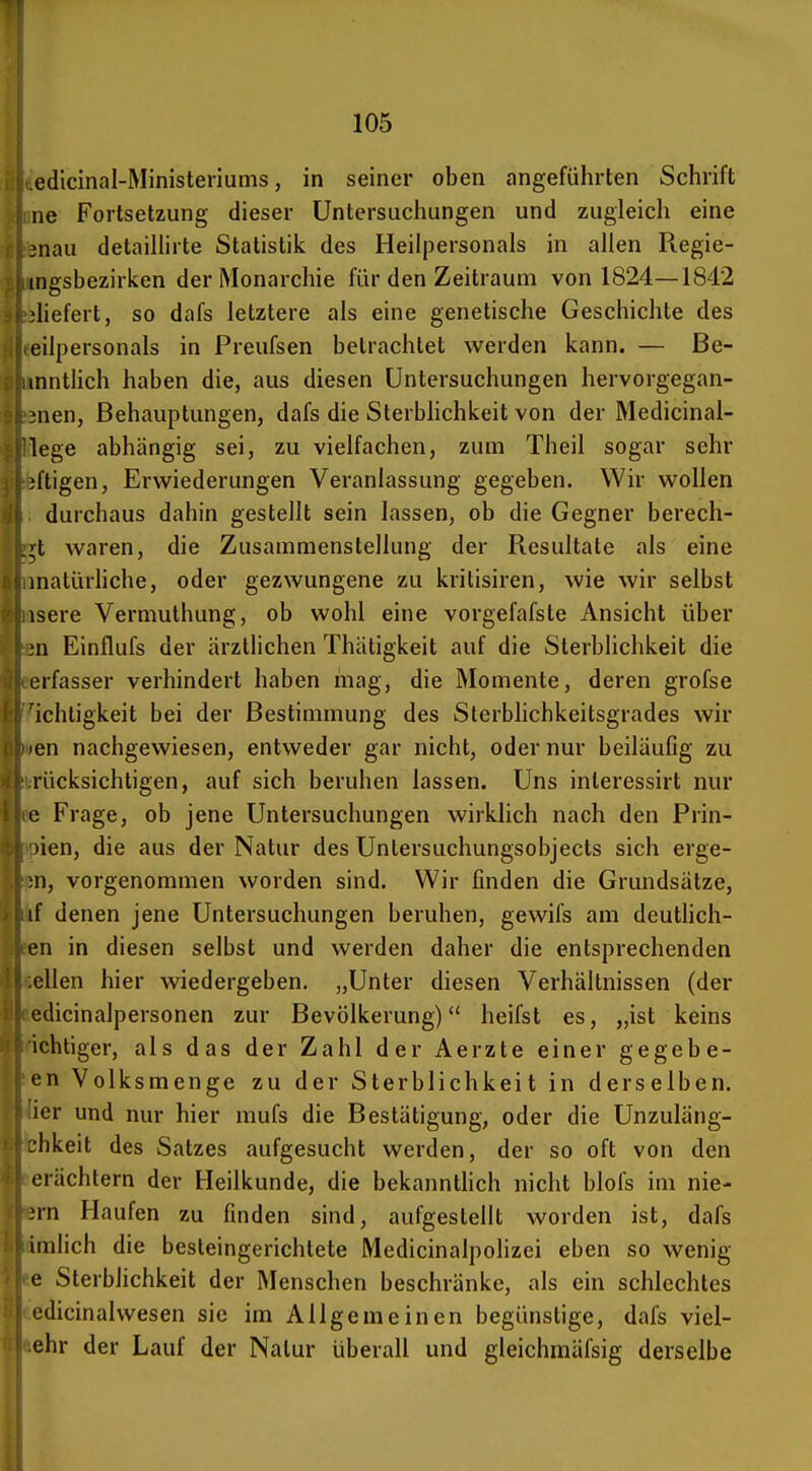 edicinal-Ministeriums, in seiner oben angeführten Schrift iie Fortsetzung dieser Untersuchungen und zugleich eine :nau detaiUirte Statistik des Heilpersonals in allen Regie- ingsbezirken der Monarchie für den Zeitraum von 1824—1842 'liefert, so dafs letztere als eine genetische Geschichte des eilpersonals in Preufsen betrachtet werden kann. — Be- mnthch haben die, aus diesen Untersuchungen hervorgegan- Mien, Behauptungen, dafs die Sterblichkeit von der Medicinal- lege abhängig sei, zu vielfachen, zum Theil sogar sehr jftigen, Erwiederungen Veranlassung gegeben. Wir wollen durchaus dahin gestellt sein lassen, ob die Gegner berech- ;t waren, die Zusammenstellung der Resultate als eine matürhche, oder gezwungene zu kritisiren, wie wir selbst isere Vermuthung, ob wohl eine vorgefafste Ansicht über Ml Einflufs der ärztlichen Thätigkeit auf die Sterblichkeit die erfasser verhindert haben mag, die Momente, deren grofse 'ichtigkeit bei der Bestimmung des Sterblichkeitsgrades wir len nachgewiesen, entweder gar nicht, oder nur beiläufig zu rücksichtigen, auf sich beruhen lassen. Uns inleressirt nur e Frage, ob jene Untersuchungen wirklich nach den Prin- )ien, die aus der Natur des Untersuchungsobjects sich erge- n, vorgenommen worden sind. Wir finden die Grundsätze, if denen jene Untersuchungen beruhen, gewifs am deuthch- en in diesen selbst und werden daher die entsprechenden eilen hier wiedergeben. „Unter diesen Verhältnissen (der edicinalpersonen zur Bevölkerung) heifst es, „ist keins ichtiger, als das der Zahl der Aerzte einer gegebe- en Volksmenge zu der Sterblichkeit in derselben, ier und nur hier mufs die Bestätigung, oder die Unzuläng- :hkeit des Satzes aufgesucht werden, der so oft von den erächtern der Heilkunde, die bekanntlich nicht blofs im nie- jrn Haufen zu finden sind, aufgestellt worden ist, dafs imlich die besteingerichtete MedicinalpoHzei eben so wenig e Sterblichkeit der Menschen beschränke, als ein schlechtes edicinalwesen sie im Allgemeinen begünstige, dafs viel- ehr der Lauf der Natur überall und gleichmäfsig derselbe