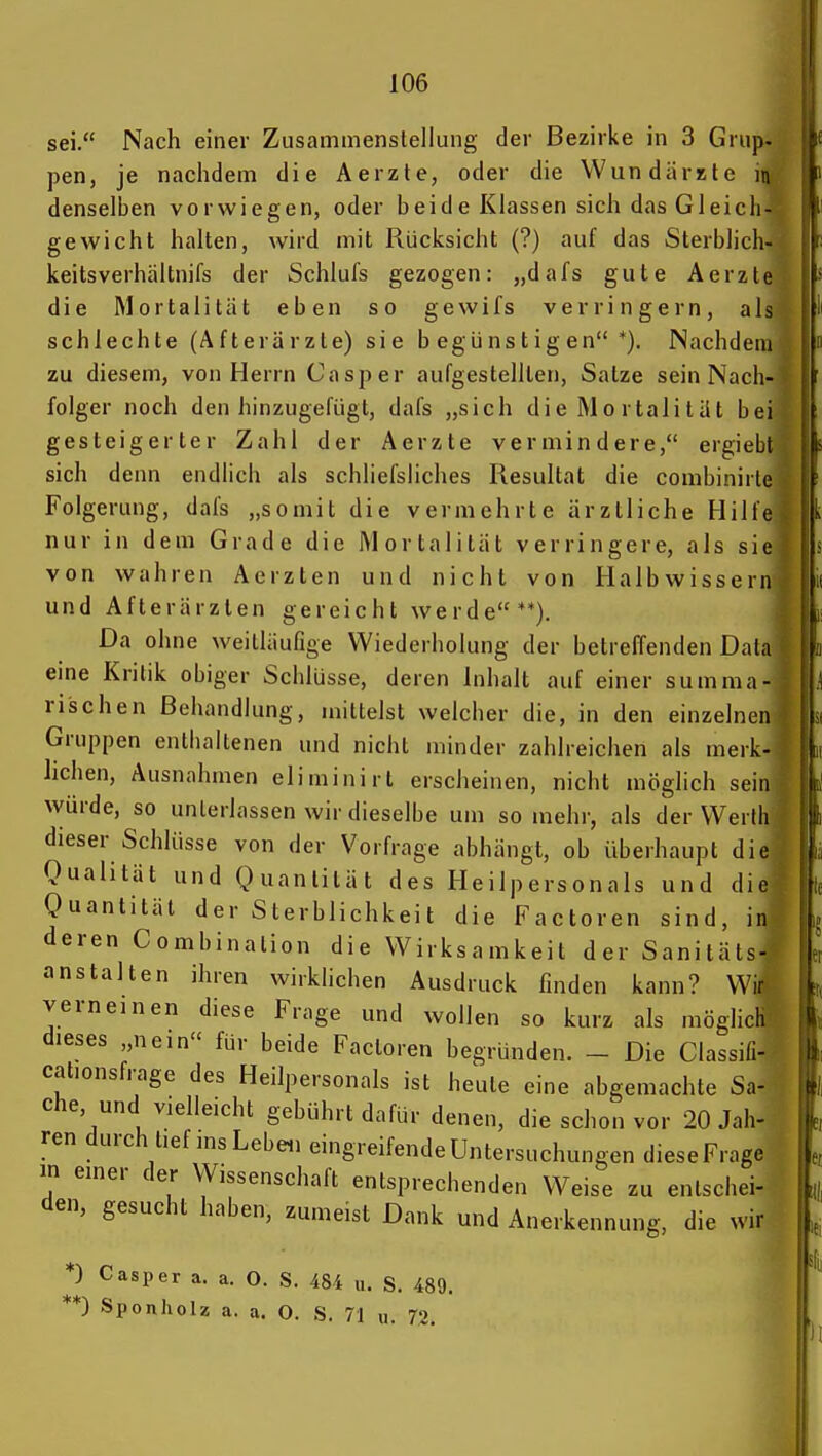 sei. Nach einer Zusammenstellung der Bezirke in 3 Griip. pen, je nachdem die Aerzte, oder die Wun dürste in denselben vorwiegen, oder beide Klassen sich das Gleicli- gewicht halten, wird mit Rücksicht (?) auf das Sterblich- keitsverhältnifs der Schlufs gezogen: „dafs gute Aerzte die Mortalität eben so gewifs verringern, als schlechte (Afterärzte) sie begünstigen*). Nachdem zu diesem, von Herrn Casper aufgestellten, Satze sein Nach- folger noch den hinzugefügt, dafs „sich die Mo rtalität bei gesteigerter Zahl der Aerzte vermindere, ergiebt sich denn endlich als schliefsliches Resultat die combiniite Folgerung, dafs „somit die vermehrte ärztliche Hilfe nur in dem Grade die Mortalität verringere, als sie von wahren Aerzten und nicht von Halbwissen! und Afterärzlen gereicht werde**). Da ohne weitläufige Wiederholung der betreffenden Dala eine Kritik obiger Schlüsse, deren Inhalt auf einer summa- rischen Behandlung, mittelst welcher die, in den einzelnen Gruppen enthaltenen und nicht minder zahlreichen als merk- lichen, Ausnahmen eliminirt erscheinen, nicht möglich sein würde, so unterlassen wir dieselbe um so mehr, als der Werth dieser Schlüsse von der Vorfrage abhängt, ob überhaupt die Qualität und Quantität des Heilpersonals und die Quantität der Sterblichkeit die Factoren sind, in deren Combination die Wirksamkeit der Sanitäts- anstalten ihren wirklichen Ausdruck finden kann? Wi% verneinen diese Frage und wollen so kurz als möglicli dieses „nein für beide Factoren begründen. - Die Classifi- cationsfrage des Heilpersonals ist heute eine abgemachte Sa- che, und vielleicht gebührt dafür denen, die schon vor 20 Jah- ren durch tief ins Leben eingreifende Untersuchungen dieseFrage m einer der Wissenschaft entsprechenden Weise zu entschei- den, gesucht haben, zumeist Dank und Anerkennung, die wir * ** ■) Casper a. a. O. S. 48-i u. S. 489. 0 Sponholz a. a. O. S. 71 u. 72.