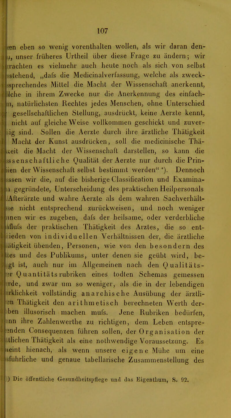 on eben so wenig vorenthalten wollen, als wir daran den- 1, unser früheres Urtheil über diese Frage zu ändern; wir rächten es viehiiehr auch heute noch als sich von selbst stehend, „dafs die Medicinalverfassung, welche als zweck- sprechendes Mittel die Macht der Wissenschaft anerkennt, Iche in ihrem Zwecke nur die Anerkennung des einfach- 1, natürlichsten Rechtes jedes Menschen, ohne Unterschied gesellschaftlichen Stellung, ausdrückt, keine Aerzte kennt, nicht auf gleiche Weise vollkommen geschickt und zuver- ig sind. Sollen die Aerzte durch ihre ärztHche Thätigkeit Macht der Kunst ausdrücken, soll die medicinische Thä- s^eit die Macht der Wissenschaft darstellen, so kann die ssenschaftli che Quahtät der Aerzte nur durch die Prin- en der Wissenschaft selbst bestimmt werden '). Dennoch ssen wir die, auf die bisherige Classification und Examina- 1 gegründete, Unterscheidung des praktischen Heilpersonais Afterärzte und wahre Aerzte als dem wahren Sachverhält- .e nicht entsprechend zurückweisen, und noch weniger men wir es zugeben, dafs der heilsame, oder verderbliche iflufs der praktischen Thätigkeit des Arztes, die so ent- ieden von individuellen Verhältnissen der, die ärztliche citigkeit übenden, Personen, wie von den besondern des es und des Pubhkums, unter denen sie geübt wird, he- gt ist, auch nur im Allgemeinen nach den Qualitäts- n- Q uantitäts rubriken eines todlen Schemas gemessen rde, und zwar um so weniger, als die in der lebendigen iklichkeit vollständig anarchische Ausübung der ärztli- in Thätigkeit den arithmetisch berechneten Werth der- ben illusorisch machen mufs. Jene Rubriken bedürfen, nn ihre Zahlenwerthe zu richtigen, dem Leben entspre- jnden Consequenzen führen sollen, der 0rganisation der Iiichen Thätigkeit als eine nolhwendige Voraussetzung. Es leint hienach, als wenn unsere eigene Mühe um eine iführhche und genaue tabellarische Zusammenstellung des J Die Öffentliche Gesundheitspflege und das Eigenthum, S. 92.