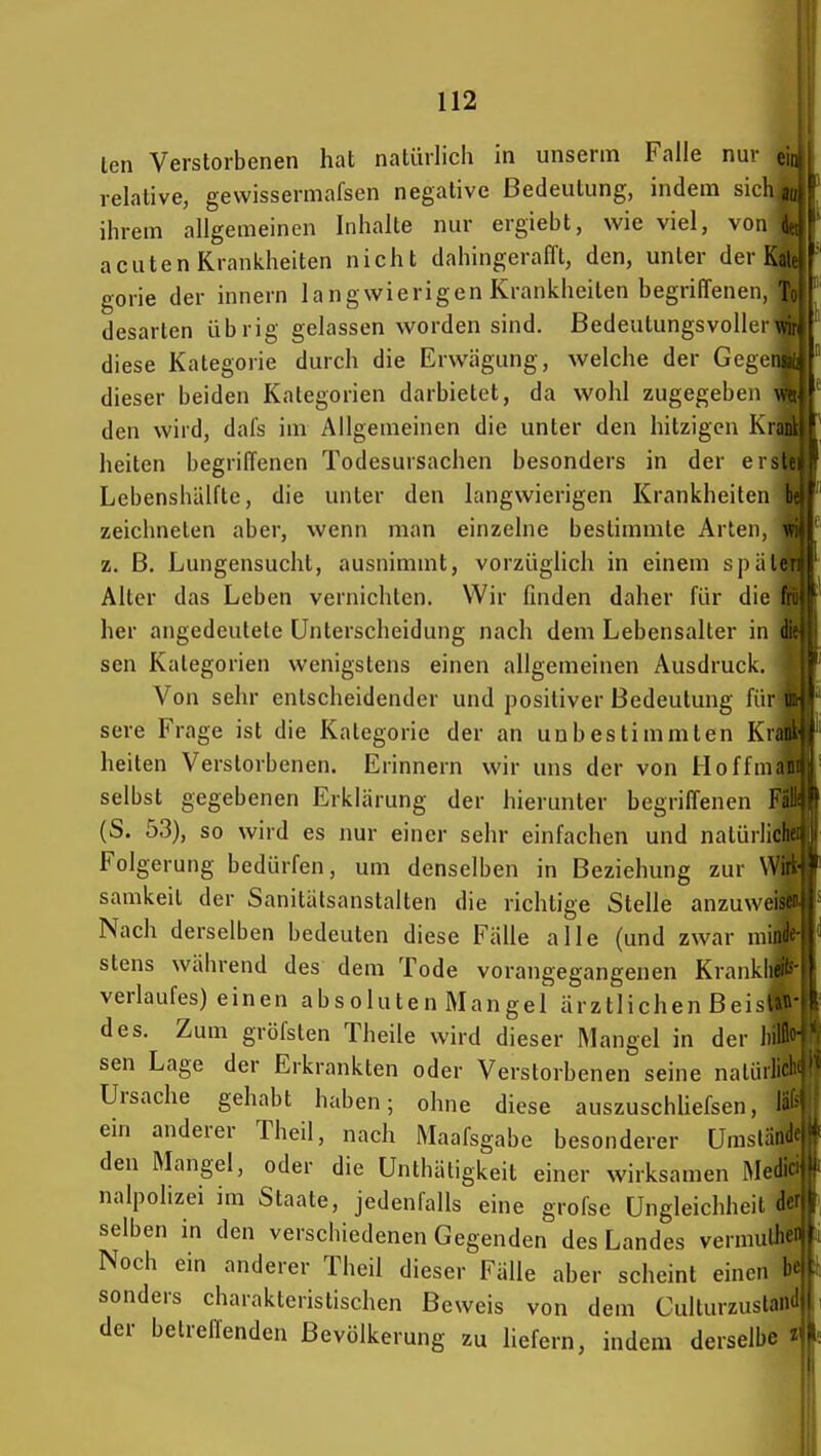 len Verstorbenen hat natürlich in unserin Falle nur relative, gewissermafsen negative Bedeutung, indem sich aujl ihrem allgemeinen Inhalte nur ergiebt, wie viel, von (|, acuten Krankheiten nicht dahingerafft, den, unter der Kai gorie der innern langwierigen Krankheiten begriffenen, 1 desarten übrig gelassen worden sind. Bedeutungsvollerwji diese Kategorie durch die Erwägung, welche der Cogens, dieser beiden Kategorien darbietet, da wohl zugegeben v den wird, dafs im Allgemeinen die unter den hitzigen Krank heiten begriffenen Todesursachen besonders in der erstei Lebenshälfte, die unter den langwierigen Krankheiten be zeichneten aber, wenn man einzelne bestimmte Arten, vi z. B. Lungensucht, ausnimmt, vorzüglich in einem späleri Alter das Leben vernichten. Wir finden daher für die fiii her angedeutete Unterscheidung nach dem Lebensalter in d' sen Kategorien wenigstens einen allgemeinen Ausdruck. Von sehr entscheidender und positiver Bedeutung für i sere Frage ist die Kategorie der an unbestimmten Krau.' heiten Verstorbenen. Erinnern wir uns der von Hoffmaiii| selbst gegebenen Erklärung der hierunter begriffenen Fm (S. 53), so wird es nur einer sehr einfachen und nalürlicl) Folgerung bedürfen, um denselben in Beziehung zur Wi samkeit der Sanitätsanstalten die richtige Stelle anzuweisei. Nach derselben bedeuten diese Fälle alle (und zwar niindf' stens während des dem Tode vorangegangenen Kranklif Verlaufes) einen absoluten Mangel ärztlichen Bei>l.. des. Zum gröfsten Theile wird dieser Mangel in der lull sen Lage der Erkrankten oder Verstorbenen seine nalüili' Ursache gehabt haben; ohne diese auszuschUefsen, l^' ein anderer Theil, nach Maafsgabe besonderer Umslän> den Mangel, oder die Unthäligkeit einer wirksamen Medi- nalpolizei im Staate, jedenfalls eine grofse Ungleichheit der selben in den verschiedenen Gegenden des Landes vermulheU Noch ein anderer Theil dieser Fälle aber scheint einen be sonders charakteristischen Beweis von dem Culturzustaiid der betreffenden Bevölkerung zu Hefern, indem derselbe i'