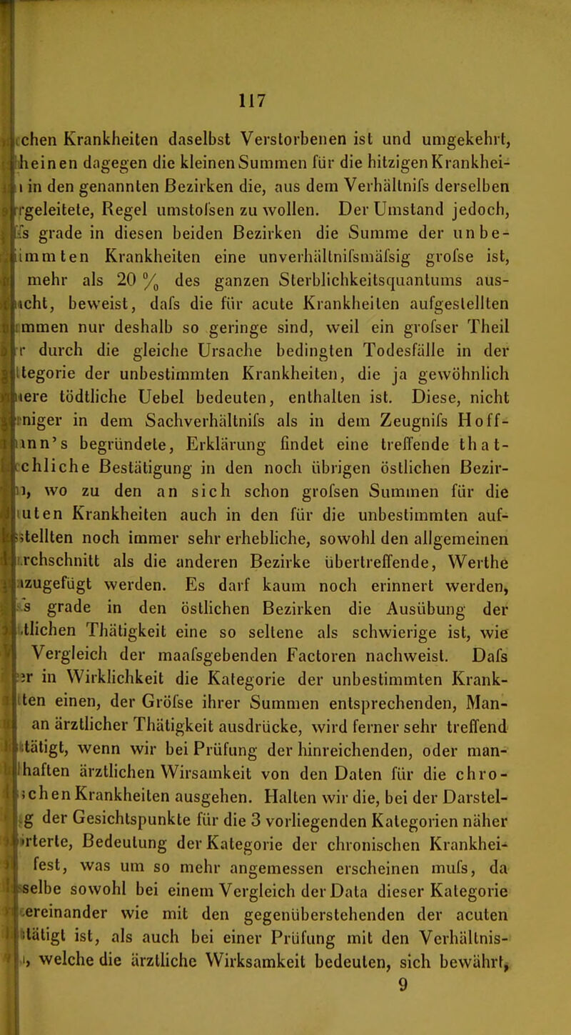 chen Krankheiten daselbst Verstorbenen ist und umgekehrt, heinen dagegen die kleinenSummen für die hitzigenKrankhei- 1 in den genannten Bezirken die, aus dem Verhältnifs derselben geleitete, Regel umstol'sen zu wollen. Der Umstand jedoch, s grade in diesen beiden Bezirken die Summe der un he- mmten Krankheiten eine unverhällnifsmal'sig grofse ist, mehr als 20 % des ganzen Sterblichkeitsquanlums ans- ieht, beweist, dafs die für acute Krankheiten aufgestellten mmen nur deshalb so geringe sind, weil ein grofser Theil ■ durch die gleiche Ursache bedingten Todesfälle in der tegorie der unbestimmten Krankheiten, die ja gewöhnlich lere tödthche Uebel bedeuten, enthalten ist. Diese, nicht niger in dem Sachverhältnifs als in dem Zeugnifs Hoff- mn's begründete, Erklärung findet eine treffende that- chliche Bestätigung in den noch übrigen östlichen Bezir- 1, wo zu den an sich schon grofsen Summen für die Uten Krankheiten auch in den für die unbestimmten auf- stellten noch immer sehr erhebhche, sowohl den allgemeinen rchschnitt als die anderen Bezirke übertreffende, Werthe izugefügt werden. Es darf kaum noch erinnert werden, 3 grade in den östlichen Bezirken die Ausübung der iiichen Thätigkeit eine so seltene als schwierige ist, wie Vergleich der maafsgebenden Factoren nachweist. Dafs ir in WirkHchkeit die Kategorie der unbestimmten Krank- ten einen, der Gröfse ihrer Summen entsprechenden, Man- an ärztlicher Thätigkeit ausdrücke, wird ferner sehr treffend tätigt, wenn wir bei Prüfung der hinreichenden, oder man- liaften ärzthchen Wirsamkeit von den Daten für die chro- i chen Krankheiten ausgehen. Halten wir die, bei der Darstel- g der Gesichtspunkte für die 3 vorliegenden Kategorien näher Tterte, Bedeutung der Kategorie der chronischen Krankheit fest, was um so mehr angemessen erscheinen mufs, da selbe sowohl bei einem Vergleich der Data dieser Kategorie ereinander wie mit den gegenüberstehenden der acuten tätigt ist, als auch bei einer Prüfung mit den Verhältnis- , welche die ärztliche Wirksamkeit bedeuten, sich bewährt^ 9