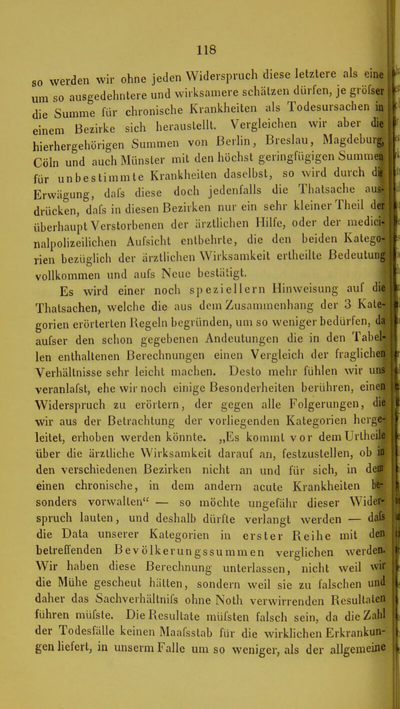 so werden wir ohne jeden Widerspruch diese letztere als eine um so ausgedehntere und wirksamere schätzen dürfen, je grbfsei die Summe für chronische Krankheiten als Todesursachen in einem Bezirke sich herauslellt. Vergleichen wir aher die hierhergehörigen Summen von Berlin, Breslau, Magdeburg, Cöln und auch Münster mit den höchst geringfügigen Summen für unbestimmte Krankheiten daselbst, so wird dmxh dii Erwägung, dafs diese doch jedenfalls die Thalsache an- drücken, dafs in diesen Bezirken nur ein sehr kleiner Theil der überhaupt Verstorbenen der ärztlichen Hilfe, oder der medici- nalpolizeilichen Aufsicht entbehrte, die den beiden Katego- rien bezüglich der ärztlichen Wirksamkeit ertheilte ßedeutuni: vollkommen und aufs Neue bestätigt. Es wird einer noch speziellem Hinweisung auf die Thatsachen, welche die aus dem Zusammenhang der 3 Kate- gorien erörterten Kegeln begründen, um so weniger bedürfen, da aufser den schon gegebenen Andeutungen die in den Tabel- len enthaltenen Berechnungen einen Vergleicii der fraglichen Verhältnisse sehr leicht machen. Desto mehr fühlen wir uih veranlafst, ehe wir noch einige Besonderheiten berühren, einen Widerspruch zu erörtern, der gegen alle Folgerungen, die wir aus der Betrachtung der vorliegenden Kategorien herge- leitet, erhoben werden könnte. „Es kommt vor dem UrlheiK über die ärztliche Wirksamkeit darauf an, festzustellen, ob ii den verschiedenen Bezirken nicht an und für sich, in den' einen chronische, in dem andern acute Krankheiten be- sonders vorwalten — so möchte ungefähr dieser Wider- spruch lauten, und deshalb dürfte verlangt werden — dafs die Data unserer Kategorien in erster Reihe mit den betreffenden Bevölkerungssummen verglichen werden. Wir haben diese Berechnung unterlassen, nicht weil ^vii die Mühe gescheut hätten, sondern weil sie zu falschen unJ daher das Sachverhältnifs ohne Noth verwirrenden Resullalen führen müfste. Die Resultate müfsten falsch sein, da die Zahl der Todesfälle keinen Maafsslab für die wirklichen Erkrankun- gen liefert, in unserm Falle um so weniger, als der allgemeine