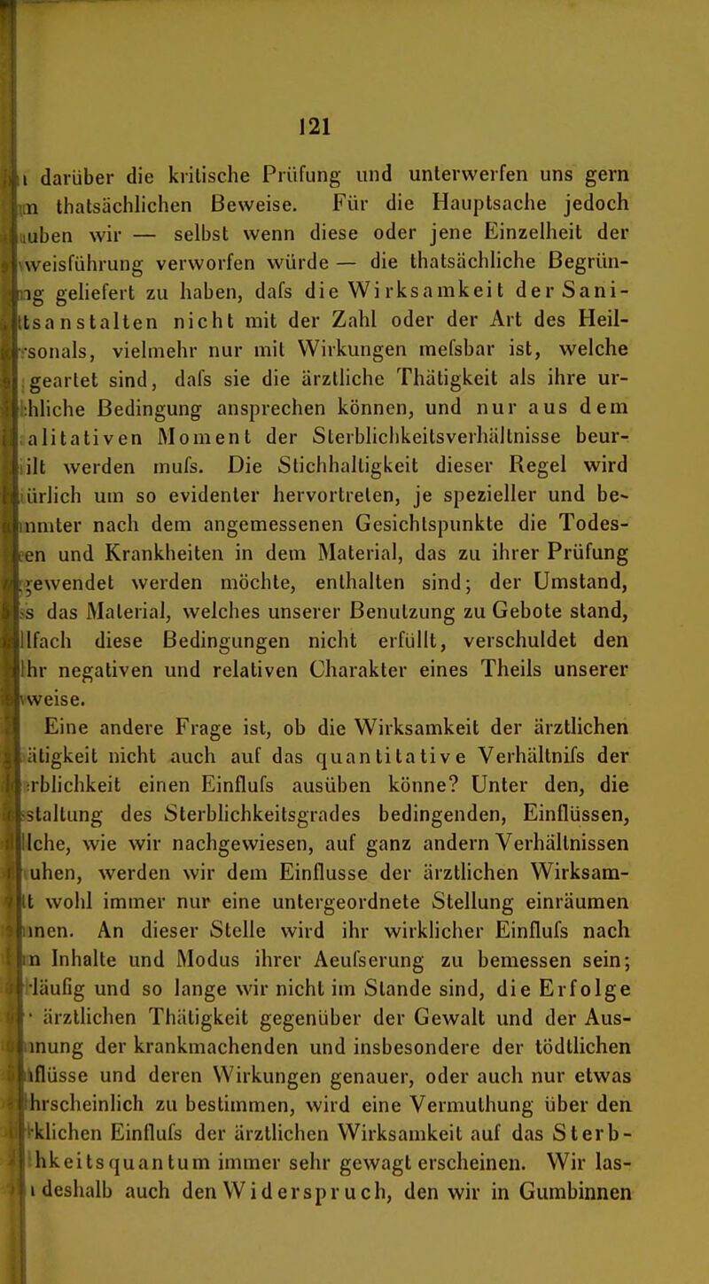 {iii darüber die kritische Prüfung und unterwerfen uns gern nn thatsächlichen Beweise. Für die Hauptsache jedoch i iiuben wir — selbst wenn diese oder jene Einzelheit der j ^weis^ührung verworfen würde — die thatsächliche ßegrün- j ^,ig gehefert zu haben, dafs die Wirksamkeit derSani- i ttsanstalten nicht mit der Zahl oder der Art des Heil- k r-sonals, vielmehr nur mit Wirkungen mefsbar ist, welche 1 geartet sind, dafs sie die ärztliche Thätigkeit als ihre ur- I ;:hliche Bedingung ansprechen können, und nur aus dem |l alitativen Moment der Sterblichkeitsverhältnisse beur- iliilt werden mufs. Die Stichhaltigkeit dieser Regel wird äiürlich um so evidenter hervortreten, je spezieller und be- inmter nach dem angemessenen Gesichtspunkte die Todes- llien und Krankheiten in dem Material, das zu ihrer Prüfung |>ewendet werden möchte, enthalten sind; der Umstand, s das Material, welches unserer Benutzung zu Gebote stand, Ifach diese Bedingungen nicht erfüllt, verschuldet den hr negativen und relativen Charakter eines Theils unserer weise. i Eine andere Frage ist, ob die Wirksamkeit der ärztlichen aätigkeit nicht auch auf das quantitative Verhältnifs der irblichkeit einen Einflufs ausüben könne? Unter den, die k staltung des Sterblichkeitsgrades bedingenden, Einflüssen, i! liehe, wie wir nachgewiesen, auf ganz andern Verhältnissen 4 uhen, werden wir dem Einflüsse der ärzthchen Wirksam- 'i tt wohl immer nur eine untergeordnete Stellung einräumen % imen. An dieser Stelle wird ihr wirkhcher Einflufs nach l in Inhalte und Modus ihrer Aeufserung zu bemessen sein; •I -läufig und so lange wir nicht im Stande sind, die Erfolge (i • ärzthchen Thätigkeit gegenüber der Gewalt und der Aus- u unung der krankmachenden und insbesondere der tödtlichen G ilflüsse und deren Wirkungen genauer, oder auch nur etwas i Ihrscheinlich zu bestimmen, wird eine Vermuthung über den i r'klichen Einflufs der ärztlichen Wirksamkeit auf das Sterb- hkeitsquantum immer sehr gewagt erscheinen. Wir las- i deshalb auch den Widerspr ueh, den wir in Gumbinnen