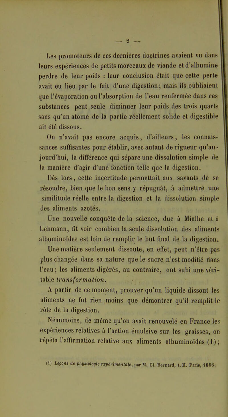 Les promoteurs de ces dernières doctrines avaient vu dans leurs expériences de petits morceaux de viande et d'albumine perdre de leur poids : leur conclusion était que cette perte avait eu lieu par le fait d'une digestion; mais ils oubliaient que l'évaporation ou l'absorption de l'eau renfermée dans ces substances peut seule diminuer leur poids des trois quarts sans qu'un atome de la partie réellement solide et digestible ait été dissous. On n'avait pas encore acquis, d'ailleurs, les connais- sances suffisantes pour établir, avec autant de rigueur qu'au- jourd'hui, la différence qui sépare une dissolution simple de la manière d'agir d'une fonction telle que la digestion. Dès lors, cette incertitude permettait aux savants de se résoudre, bien que le bon sens y répugnAt, à admettre une similitude réelle entre la digestion et la dissolution simple des aliments azotés. Une nouvelle conquête de la science, due à Mialhe et à Lehmann, fit voir combien la seule dissolution des aliments albuminoïdes est loin de remplir le but final de la digestion. Une matière seulement dissoute, en effet, peut n'être pas plus changée dans sa nature que le sucre n'est modifié dans l'eau ; les aliments digérés, au contraire, ont subi une véri- table transformation. A partir de ce moment, prouver qu'un liquide dissout les aliments ne fut rien moins que démontrer qu'il remplit le rôle de la digestion. Néanmoins, de même qu'on avait renouvelé en France les expériences relatives à l'action émulsive sur les graisses, on répéta l'affirmation relative aux aliments albuminoïdes (1); (1 ) Lefoni de physiologie expérimentale, par M. Cl. Bernard, t. U. Pari», 1856.