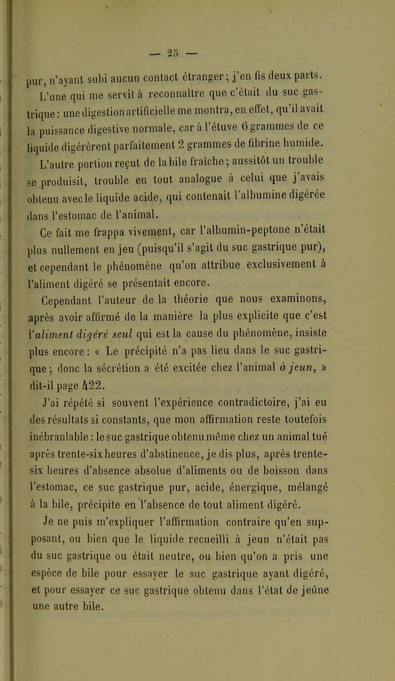 — 23 — pur, n'ayant sul)i aucun contact étranger; j'en fis deux parts. L'une qui me servit à reconnaître que c'était du suc gas- trique: une digestion artificielle me montra, en effet, qu'il avait la puissance digestive normale, car à l'étuve 6 grammes de ce liquide digérèrent parfaitement 2 grammes de fibrine humide. L'autre portion reçut de la bile fraîche; aussitôt un trouble se produisit, trouble en tout analogue à celui que j'avais obtenu avec le liquide acide, qui contenait l'albumine digérée dans l'estomac de l'animal. Ce fait me frappa vivement, car l'albumin-peptone n'était plus nullement en jeu (puisqu'il s'agit du suc gastrique pur), et cependant le phénomène qu'on attribue exclusivement à l'aliment digéré se présentait encore. Cependant l'auteur de la théorie que nous examinons, après avoir affirmé de la manière la plus explicite que c'est Valiment digéré seul qui est la cause du phénomène, insiste plus encore : « Le précipité n'a pas lieu dans le suc gastri- que; donc la sécrétion a été excitée chez l'animal à jeun, 2 dit-il page 422. J'ai répété si souvent l'expérience contradictoire, j'ai eu des résultats si constants, que mon affirmation reste toutefois inébranlable : le suc gastrique obtenu même chez un animal tué après trente-six heures d'abstinence, je dis plus, après trente- six heures d'absence absolue d'aliments ou de boisson dans l'estomac, ce suc gastrique pur, acide, énergique, mélangé à la bile, précipite en l'absence de tout aliment digéré. Je ne puis m'expliquer l'affirmation contraire qu'en sup- posant, ou bien que le liquide recueilli à jeun n'était pas du suc gastrique ou était neutre, ou bien qu'on a pris une espèce de bile pour essayer le suc gastrique ayant digéré, et pour essayer ce suc gastrique obtenu dans l'état de jeûne une autre bile.