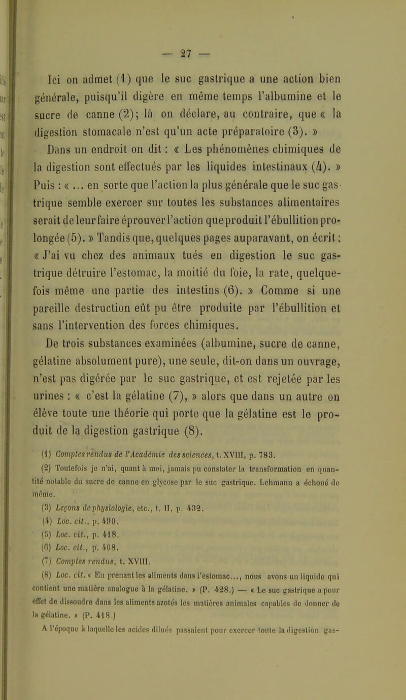 Ici on admet (1) que le suc gastrique a une action bien générale, puisqu'il digère en même temps l'albumine et le sucre de canne (2); là on déclare, au contraire, que « la digestion stomacale n'est qu'un acte préparatoire (3). » Dans un endroit on dit : « Les phénomènes chimiques de la digestion sont effectués par les liquides intestinaux (II). » Puis : « ... en sorte que l'action la plus générale que le suc gas- trique semble exercer sur toutes les substances alimentaires serait de leur faire éprouver l'action queproduitTébuUition pro- longée (5). » Tandis que, quelques pages auparavant, on écrit ; 8 J'ai vu chez des animaux tués en digestion le suc gas- trique détruire l'estomac, la moitié du foie, la rate, quelque- fois même une partie des intestins (6). » Comme si une pareille destruction eût pu être produite par l'ébuUition et sans l'intervention des forces chimiques. De trois substances examinées (albumine, sucre de canne, gélatine absolument pure), une seule, dit-on dans un ouvrage, n'est pas digérée par le suc gastrique, et est rejetée par les urines : « c'est la gélatine (7), » alors que dans un autre on élève toute une théorie qui porte que la gélatine est le pro- duit de la digestion gastrique (8). (1) Comptesmidus de l'Académie dessciences, t. XVllI, p. 783. (2) Toutefois je n'ai, quant à moi, jamais pu conslalcj-la transformation en (|uan- lité notable du sucre de canne en glycoso par le suc gastrique. Lchniann a échoué do même. (3) Leçons de physiologie, etc., t. II, ]i. 439. (4) Loc. cit., p. 490. (5) Loc. cit., p. 418. (0) Loc. cit., p. 408. (T) Comptes rendus, t. XVIII. (8) Loc. cit. « Eu prenant les aliments dans l'estomac..,, nous avons un liquide qui contient une matière analogue à la gélatine. » (P. 428.) — « Le suc gastrique a pour effet de dissoudre dans les aliments azotés les matières animales capables de donner de la gélatine. » (P. 418 ) A l'époque à laquelle les acides dilués passaient pour exercer loule la iligcstlon gas-