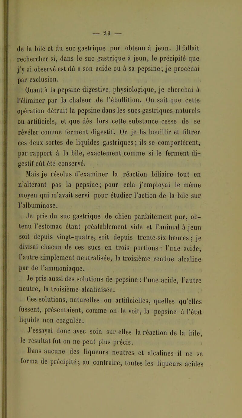 — 23 — (le la bile et du suc gastrique pur obtenu à jeun. Il fallait rechercher si, clans le suc gastrique à jeun, le précipité que j'y ai observé est dû à son acide ou à sa pepsine; je procédai par exclusion. Quant à la pepsine digestive, physiologique, je cherchai à l'éliminer par la chaleur de l'ébullition. On sait que cette opération détruit la pepsine dans les sucs gastriques naturels ou artificiels, et que dès lors cette substance cesse de se révéler comme ferment digestif. Or je fis bouillir et filtrer ces deux sortes de liquides gastriques ; ils se comportèrent, par rapport à la bile, exactement comme si le ferment di- gestif eût été conservé. Mais je résolus d'examiner la réaction biliaire tout en n'altérant pas la pepsine; pour cela j'employai le même moyen qui m'avait servi pour étudier l'action de la bile sur l'albuminose. Je pris du suc gastrique de chien parfaitement pur, ob- tenu l'estomac étant préalablement vide et l'animal à jeun soit depuis vingt-quatre, soit depuis trente-six heures ; je divisai chacun de ces sucs en trois portions : l'une acide, l'autre simplement neutralisée, la troisième rendue alcaline par de l'ammoniaque. Je pris aussi des solutions de pepsine : l'une acide, l'autre neutre, la troisième alcalinisée. Ces solutions, naturelles ou artificielles, quelles qu'elles fussent, présentaient, comme on le voit, la pepsine à l'état liquide non coagulée. J'essayai donc avec soin sur elles la réaction de la bile, le résultat fut on ne peut plus précis. Dans aucune des liqueurs neutres et alcalines il ne se forma de précipité ; au contraire, toutes les liqueurs acides