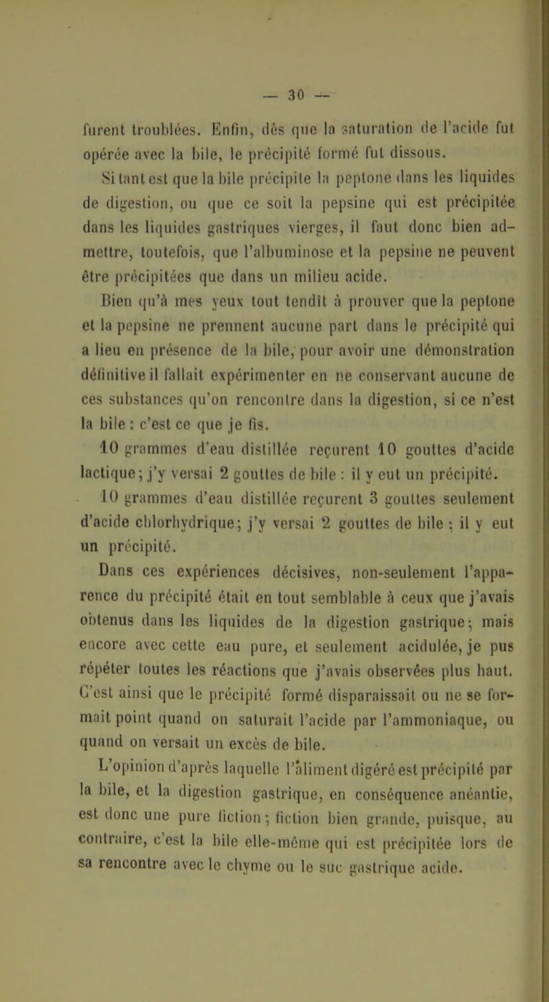 furent troublées. Enfin, dès que la saturation de l'acide fut opérée avec la bile, le précipité formé fut dissous. Si tant est que la bile précipite la peptone dans les liquides de digestion, ou que ce soit la pepsine qui est précipitée dans les liquides gastriques vierges, il faut donc bien ad- mettre, toutefois, que l'albuminose et la pepsine ne peuvent être précipitées que dans un milieu acide. Bien qu'à mes yeux tout tendît à prouver que la peptone et la pepsine ne prennent aucune part dans le précipité qui a lieu en présence de la bile, pour avoir une démonstration définitive il fallait expérimenter en ne conservant aucune de ces substances qu'on rencontre dans la digestion, si ce n'est la bile : c'est ce que je fis. 10 grammes d'eau distillée reçurent 10 gouttes d'acide lactique; j'y versai 2 gouttes de bile : il y eut un précipité. 10 grammes d'eau distillée reçurent 3 gouttes seulement d'acide clilorbydrique; j'y versai 2 gouttes de bile ; il y eut un précipité. Dans ces expériences décisives, non-seulement l'appa- rence du précipité était en tout semblable à ceux que j'avais obtenus dans les liquides de la digestion gastrique-, mais encore avec cette eau pure, et seulement acidulée, je pus répéter toutes les réactions que j'avais observées plus baut. C'est ainsi que le précipité formé disparaissait ou ne se for- mait point quand on saturait l'acide par l'ammoniaque, ou quand on versait un excès de bile. L'opinion d'après laquelle l'aliment digéré est précipité par la bile, et la digestion gastrique, en conséquence anéantie, est donc une pure liclion; fiction bien grande, puisque, au contraire, c'est la bile elle-même qui est précipitée lors de sa rencontre avec le cbyme ou le suc gastrique acide.