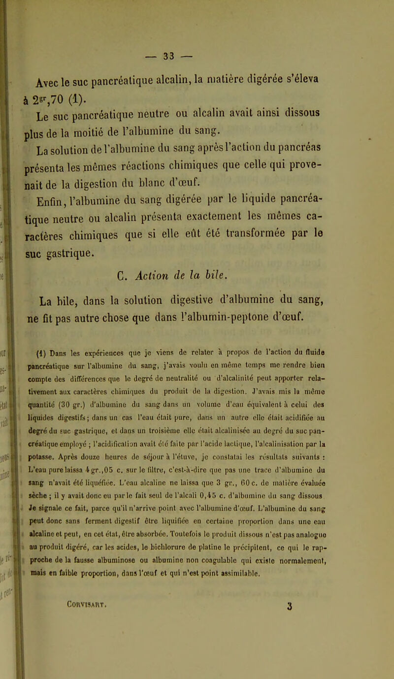 Avec le suc pancréatique alcalin, la matière digérée s'éleva à (1). Le suc pancréatique neutre ou alcalin avait ainsi dissous plus de la moitié de l'albumine du sang. La solution de l'albumine du sang après l'action du pancréas présenta les mêmes réactions chimiques que celle qui prove- nait de la digestion du blanc d'œuf. Enfin, l'albumine du sang digérée par le liquide pancréa- tique neutre ou alcalin présenta exactement les mêmes ca- ractères chimiques que si elle eût été transformée par le suc gastrique. C. Action de la bile. La bile, dans la solution digestive d'albumine du sang, ne fit pas autre chose que dans l'albumin-peptone d'œuf. (1) Dans les expériences que je viens de relater à propos de l'aclion du fluids pancréatique sur l'albumine du sang, j'avais voulu en même temps me rendre bien compte des différences que le degré de neutralité ou d'alcalinité peut apporter rela- tivement aux caractères chimiques du produit de la digestion. J'avais mis la même quantité (30 gr.) d'albumine du sang dans un volume d'eau équivalent à celui des liquides digestifs ; dans un cas l'eau était pure, dans un autre clic était acidifiée nu degré du suc gastrique, et dans un troisième elle «lait alcalinisée au degré du suc pan- > créaliquc employé ; l'acidinenli'jn avait élé faite par l'acide lactique, l'alcalinisation par la i potasse. Après douze heures de séjour à l'éluve, je constatai les résultats suivants : 1 L'eau pure laissa 4gr.,05 c. sur le filtre, c'est-à-dire que pas une trace d'albumine du sang n'avait élé liquéfiée. L'eau alcaline ne laissa que 3 gr., 00 c. de malière évaluée sèche ; il y avait donc eu parle fait seul do l'alcali 0,45 c. d'albumine du sang dissous • Je signale ce fait, parce qu'il n'arrive point avec l'albumine d'œuf. L'albumine du sang peut donc sans ferment digestif être liquifiée en certaine proportion dans une eau I alcaline et peut, en cet état, cire absorbée. Toutefois le produit dissous n'est pasonaloguo s au produit digéré, car les acides, le bichlorure de platine le précipitent, ce qui le rap- ; proche de la fausse albuminosc ou albumine non coagulable qui existe normalement, 1 mais en faible proportion, dans l'œuf et qui n'est point assimilable. ConvisAitT. 3