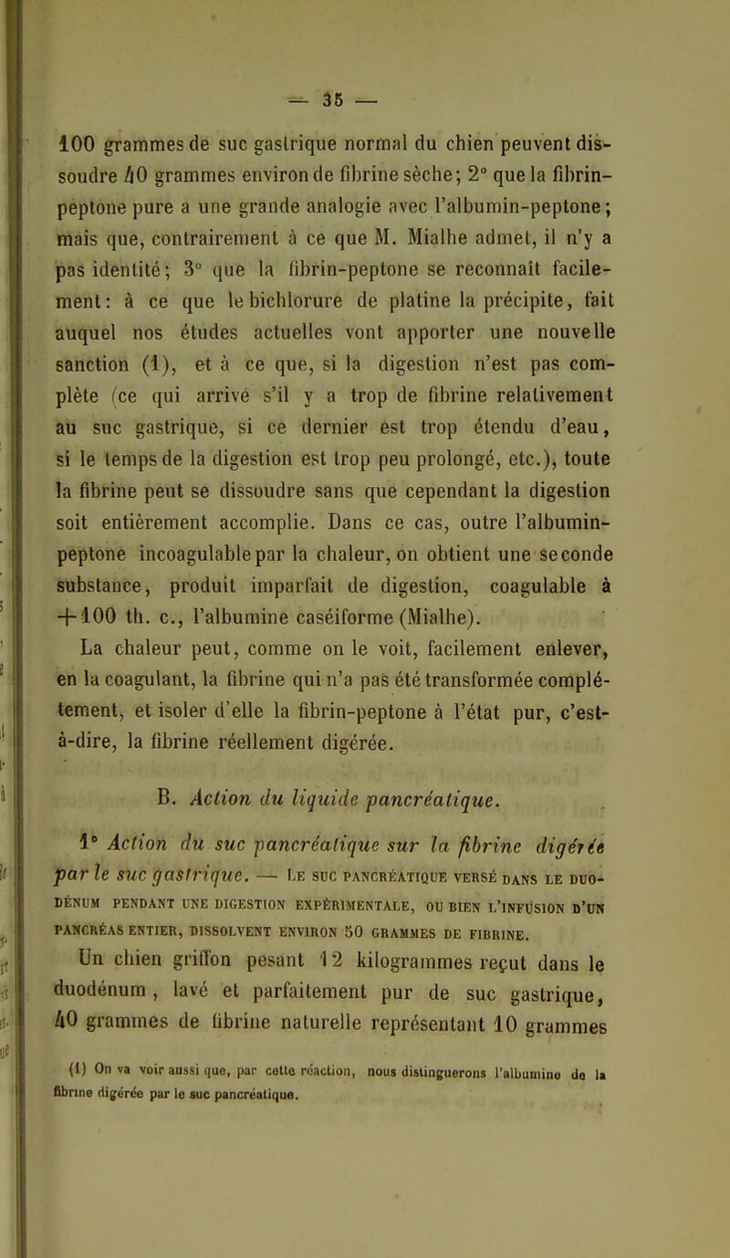 36 — 100 grammes de suc gastrique normal du chien peuvent dis- soudre hO grammes environ de fibrine sèche; 2° que la fibrin- peptone pure a une grande analogie avec l'albumin-peptone; mais que, contrairement à ce que M. Mialhe admet, il n'y a pas identité; 3° que la fibrin-peptone se reconnaît facile- ment: à ce que lebichlorure de platine la précipite, fait auquel nos études actuelles vont apporter une nouvelle sanction (1), et à ce que, si la digestion n'est pas com- plète (ce qui arrivé s'il y a trop de fibrine relativement au suc gastrique, si ce dernier est trop étendu d'eau, si le temps de la digestion est trop peu prolongé, etc.), toute la fibrine peut se dissoudre sans que cependant la digestion soit entièrement accomplie. Dans ce cas, outre l'albumin- peptone incoagulablepar la chaleur, on obtient une seconde substance, produit impariait de digestion, coagulable à + 100 th. c, l'albumine caséiforme (Mialhe). La chaleur peut, comme on le voit, facilement enlever, en la coagulant, la fibrine qui n'a pas été transformée complè- tement, et isoler d'elle la fibrin-peptone à l'état pur, c'est- à-dire, la fibrine réellement digérée. B. Aclion du liquide pancréatique. 1' Action du suc pancréatique sur la fibrine digérée par le suc gastrique. — Le suc pancréatique versé dans le duo- dénum PENDANT UNE DIGESTION EXPÉRIMENTALE, OU BIEN L'iNFliSlON D'UN PANCRÉAS ENTIER, DISSOLVENT ENVIRON 50 GRAMMES DE FIBRINE. Un chien griffon pesant 12 kilogrammes reçut dans le duodénum, lavé et parfaitement pur de suc gastrique, AO grammes de fibrine naturelle représentant 10 grammes (1) On va voir aussi que, par celle réaction, nous dislinguerons l'albumino de la flbnne digérée par le suc pancréatique.