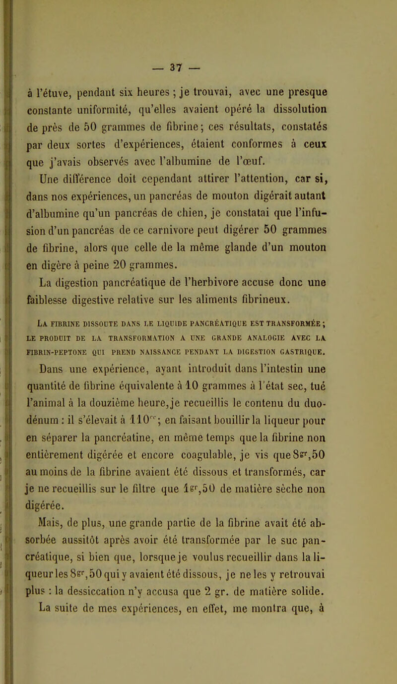 à l'étuve, pendant six heures ; je trouvai, avec une presque constante uniformité, qu'elles avaient opéré la dissolution de près de 50 grammes de fibrine; ces résultats, constatés par deux sortes d'expériences, étaient conformes à ceux que j'avais observés avec l'albumine de l'œuf. Une diiïérence doit cependant attirer l'attention, car si, dans nos expériences, un pancréas de mouton digérait autant d'albumine qu'un pancréas de chien, je constatai que l'infu- sion d'un pancréas de ce Carnivore peut digérer 50 grammes de fibrine, alors que celle de la même glande d'un mouton en digère à peine 20 grammes. La digestion pancréatique de l'herbivore accuse donc une faiblesse digestive relative sur les aliments fibrineux. La fibrine dissoute dans le liûuide pancréatique est transformée ; le produit de la transformation a une grande analogie avec la fibrin-peptone qui prend naissance pendant la digestion gastrique. Dans une expérience, ayant introduit dans l'intestin une quantité de fibrine équivalente à 10 grammes à l'état sec, tué l'animal à la douzième heure,je recueillis le contenu du duo- dénum : il s'élevait à IIO''; en faisant bouillir la liqueur pour en séparer la pancréatine, en même temps que la fibrine non entièrement digérée et encore coagulable, je vis que8sr,50 au moins de la fibrine avaient été dissous et transformés, car je ne recueillis sur le filtre que Is^SO de matière sèche non digérée. Mais, de plus, une grande partie de la fibrine avait été ab- sorbée aussitôt après avoir été transformée par le suc pan- créatique, si bien que, lorsque je voulus recueillir dans la li- queur les Ss^SO qui y avaient été dissous, je ne les y retrouvai plus : la dessiccation n'y accusa que 2 gr. de matière solide. La suite de mes expériences, en effet, me montra que, à