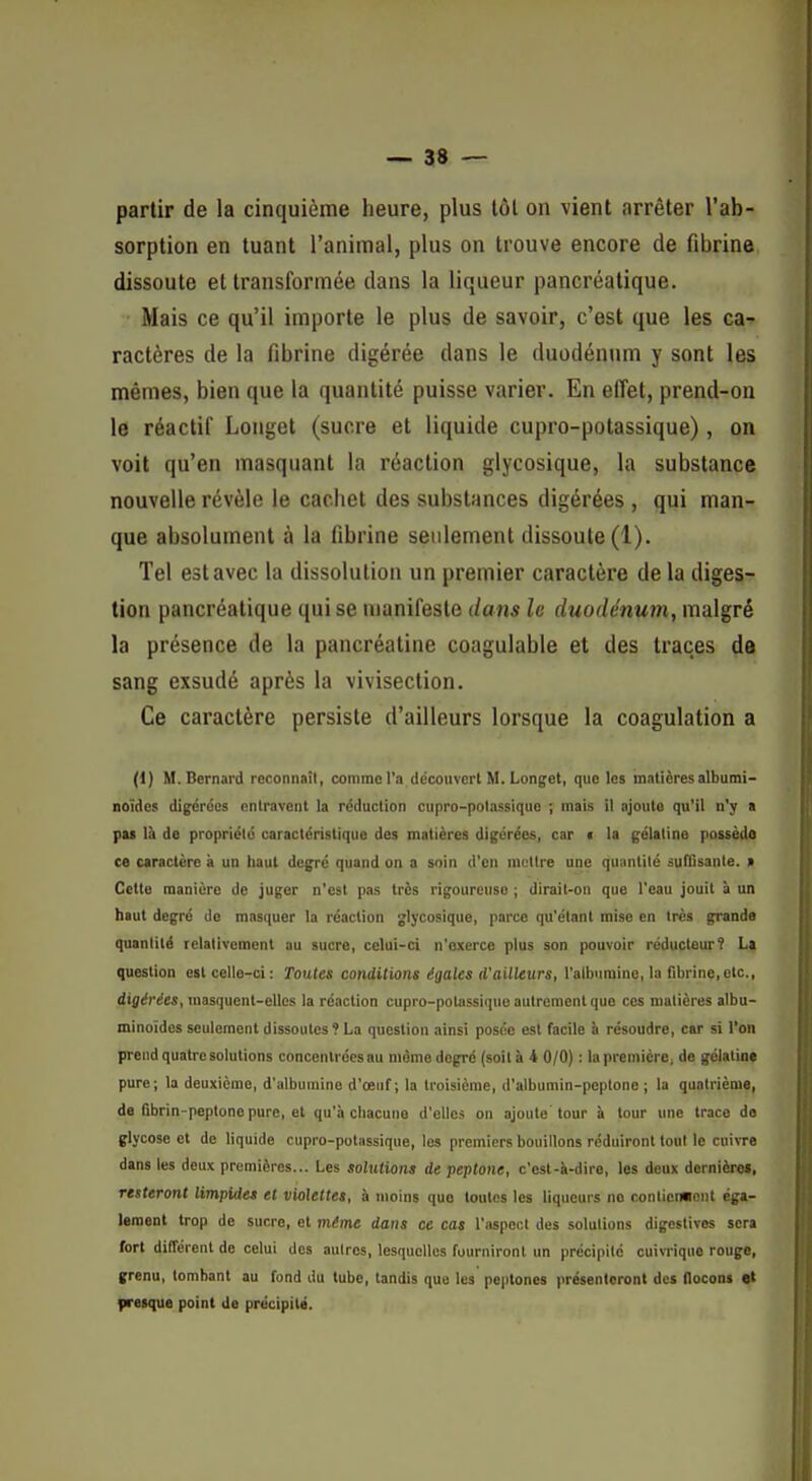 partir de la cinquième heure, plus tôt on vient arrêter l'ab- sorption en tuant l'animal, plus on trouve encore de fibrine dissoute et transformée dans la liqueur pancréatique. • Mais ce qu'il importe le plus de savoir, c'est que les ca- ractères de la fibrine digérée dans le duodénum y sont les mêmes, bien que la quantité puisse varier. En effet, prend-on le réactif Longet (sucre et liquide cupro-potassique), on voit qu'en masquant la réaction glycosique, la substance nouvelle révèle le cachet des substances digérées , qui man- que absolument à la fibrine seulement dissoute (1). Tel est avec la dissolution un premier caractère de la diges- tion pancréatique qui se manifeste dans le duodénum, malgré la présence de la pancréatine coagulable et des traces da sang exsudé après la vivisection. Ce caractère persiste d'ailleurs lorsque la coagulation a (1) M.Bernard reconnaîl, comme l'a découvert M. Lonjet, que les mnlièresalbumi- noïdcs di^rccs entravent la réduction cupro-polassiquo ; mais il ajoute qu'il n'y a pas là de propriclé caractéristique des matières digérées, car t la gélatine possède ce caractère à un haut degré quand on a soin d'en mettre une qunntilé jutCsanle. » Cette manière de juger n'est pas très rigoureuse ; dirait-on que l'eau jouit à un haut degré de masquer la réaction glycosique, parce qu'étant mise en très grande quantité relativement au sucre, celui-ci n'oxercc plus son pouvoir réducteur? La question est celle-ci: Toutes conditions égales d'ailleurs, l'albumine, la fibrine,etc., digérées, masquent-elles la réaction cupro-potassique autrement que ces matières albu- minoïdcs seulement dissoutes? La question ainsi posée est facile à résoudre, car si l'on prend quatre solutions concentrées au môme degré (soità 4 0/0) : la première; de gélatine pure; la deuxième, d'albumine d'oeuf; la troisième, d'albumin-peptono ; la quatrième, de fibrin-peptonopure, et qu'à chacune d'elles on ajoute'tour à tour une trace de glycose et de liquide cupro-potiissique, les premiers bouillons réduiront tout le cuivre dans les deux premières... Les solutions de peptone, c'est-ii-dire, les deux dernièra», resteront limpides et violettes, à moins que toutes les liqueurs no conlien«ont éga- lement trop de sucre, et même dans ce cas l'aspect des solutions digestives sera fort différent de celui des autres, lesquelles fourniront un précipité cuivrique rouge, grenu, tombant au fond du tube, tandis que les peptones présenteront des flocons et {iretque point de précipité.