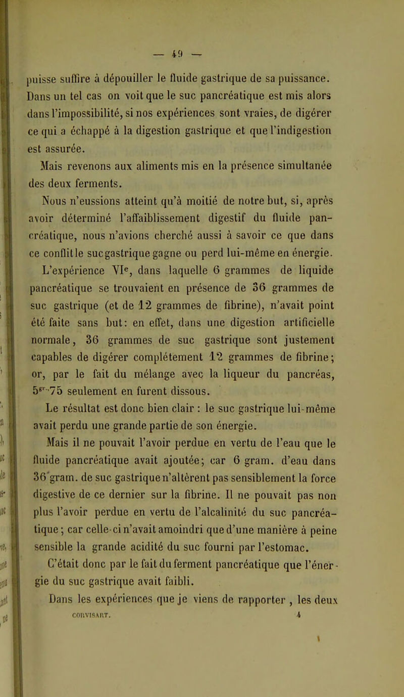 — 4f) — puisse suffire à dépouiller le fluide gastrique de sa puissance. Dans un tel cas on voit que le suc pancréatique est mis alors dans l'impossibilité, si nos expériences sont vraies, de digérer ce qui a échappé à la digestion gastrique et que l'indigestion est assurée. Mais revenons aux aliments mis en la présence simultanée des deux ferments. Nous n'eussions atteint qu'à moitié de notre but, si, après avoir déterminé raflaiblissement digestif du fluide pan- créatique, nous n'avions cherché aussi à savoir ce que dans ce conflit le suc gastrique gagne ou perd lui-même en énergie. L'expérience VI^, dans laquelle 6 grammes de liquide pancréatique se trouvaient en présence de 36 grammes de suc gastrique (et de 12 grammes de fibrine), n'avait point été faite sans but: en effet, dans une digestion artificielle normale, 36 grammes de suc gastrique sont justement capables de digérer complètement 12 grammes de fibrine ; or, par le fait du mélange avec la liqueur du pancréas, b^' lb seulement en furent dissous. Le résultat est donc bien clair : le suc gastrique lui-même avait perdu une grande partie de son énergie. Mais il ne pouvait l'avoir perdue en vertu de l'eau que le fluide pancréatique avait ajoutée; car 6 gram. d'eau dans 36'gram. de suc gastrique n'altèrent pas sensiblement la force digestive de ce dernier sur la fibrine. Il ne pouvait pas non plus l'avoir perdue en vertu de l'alcalinité du suc pancréa- tique; car celle-ci n'avait amoindri que d'une manière à peine sensible la grande acidité du suc fourni par l'estomac. C'était donc par le fait du ferment pancréatique que l'éner- gie du suc gastrique avait faibli. Dans les expériences que je viens de rapporter , les deux COnVISART. 4