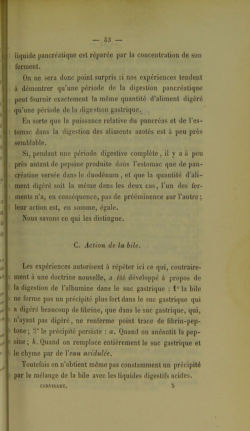 I — 33 — liquide pancréatique est réparée par la concentration de son ferment. On ne sera donc point surpris si nos expériences tendent à démontrer qu'une période de la digestion pancréatique peut fournir exactement la même quantité d'aliment digéré qu'une période delà digestion gastrique.^ En sorte que la puissance relative du pancréas et de l'es- i lomac dans la digestion des aliments azotés est à peu près ; semblable. Si, pendant une période digestive complète, il y a à peu : près autant de pepsine produite dans l'estomac que de pan- t créaline versée dans le duodénum , et que la quantité d'ali- I ment digéré soit la même dans les deux cas, l'un des fer- i menls n'a, en conséquence, pas de prééminence sur l'autre; 1 leur action est, en somme, égale. Nous savons ce qui les distingue. C. Action de la bile. Les expériences autorisent à répéter ici ce qui, contraire- ment à une doctrine nouvelle, a été développé à propos de fl la digestion de l'albumine dans le suc gastrique : i° la bile ne forme pas un précipité plus fort dans le suc gastrique qui 'i a digéré beaucoup de fibrine, que dans le suc gastrique, qui, n'ayant pas digéré, ne renferme point trace de fibrin-pep- lone ; 2° le précipité persiste : a. Quand on anéantit la pep- sine; b. Quand on remplace entièrement le suc gastrique et I le chyme par de Veau acidulée. Toutefois on n'obtient môme pas constamment un précipité par le mélange de la bile avec les liquides digestifs acides. CORVlSAnT. 5 ■ci