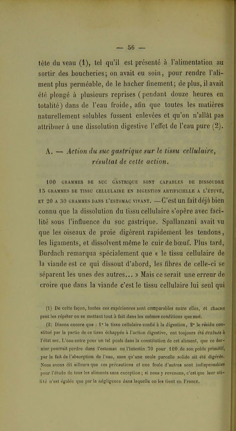 téte du veau (1), tel qu'il est présenté à l'alimentation au sortir des boucheries; on avait eu soin, pour rendre l'ali- ment plus perméable, de le bâcher finement; de plus, il avait été plongé à plusieurs reprises ( pendant douze heures en totalité) dans de l'eau froide, afin que toutes les matières naturellement solubles fussent enlevées et qu'on n'allât pas allribuer à une dissolution digestive l'effet de l'eau pure (2). A. — Action du suc gastrique sur le tissu cellulaire, résultat de cette action. 100 GRAMMES DE SUC GASTRIQUE SONT CAPAHLES DE DISSOUDRE I 5 GRAMMES DE TISSU CELLULAIRE EN DIGESTION ARTIFICIELLE A L'ÉTUVE, ET 20 A 30 GRAMMES DANS l'estomac VIVANT. —C'est un fait déjà bien connu que la dissolution du tissu cellulaire s'opère avec faci- lité sous l'influence du suc gastrique. Spallanzani avait vu que les oiseaux de proie digèrent rapidement les tendons, les ligaments, et dissolvent même le cuir de bœuf. Plus tard, Biirdach remarqua spécialement que « le tissu cellulaire de la viande est ce qui dissout d'abord, les fibres de celle-ci se séparent les unes des autres... » Mais ce serait une erreur de croire que dans la viande c'est le tissu cellulaire lui seul qui (1) Ue cette façon, toutes ces expériences sont comparables enlre elles, et chacun peut les répéter en se mettant tout à fait dans les in£mes conditions que moi. (2) Disons encore que : l°le tissu cellulaire confié à la digestion, 2' le résidu con- stitué par la partie de ce tissu échappée à l'aclion digestive, ont toujours été évalués à l'étal sec. L'eau entre pour un tel poids dans la constitution de cet aliment, que ce der- nier pourrait perdre dans l'estomac ou Vintestin 70 pour 100 de son poids primitif, parle fait de l'absorption do l'eau, sans qu'une seule parcelle solide ait été digérée. Nous avons dit ailleurs que ces procautions et une foule d'autres sont indispensables pour l'élude do lous les allnionls sans exception ; si nous y revenons, c'est que leur idi- lilo n'est égalée que parla négligence dans laquelle on les tient eu France.