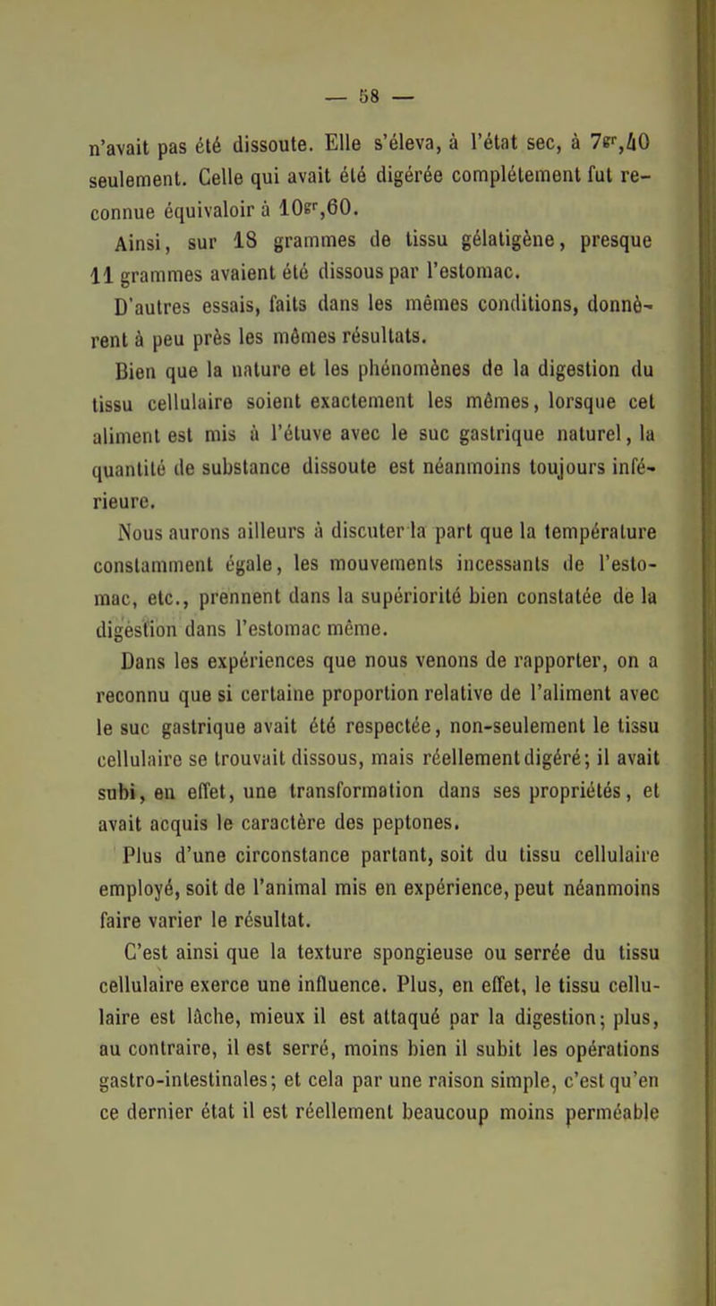 n'avait pas été dissoute. Elle s'éleva, à l'état sec, à Te^/iO seulement. Celle qui avait été digérée complètement fut re- connue équivaloir à 10e'',60. Ainsi, sur 18 grammes de tissu gélaligène, presque 11 grammes avaient été dissous par l'estomac. D'autres essais, faits dans les mêmes conditions, donné' rent à peu près les mômes résultats. Bien que la nature et les phénomènes de la digestion du tissu cellulaire soient exactement les mêmes, lorsque cet aliment est mis à l'éluve avec le suc gastrique naturel, la quantité de substance dissoute est néanmoins toujours infé- rieure. Nous aurons ailleurs à discuter la part que la température constamment égale, les mouvements incessants de l'esto- mac, etc., prennent dans la supériorité bien constatée de la digestion dans l'estomac même. Dans les expériences que nous venons de rapporter, on a reconnu que si certaine proportion relative de l'aliment avec le suc gastrique avait été respectée, non-seulement le tissu cellulaire se trouvait dissous, mais réellement digéré; il avait subi, en effet, une transformation dans ses propriétés, et avait acquis le caractère des peptones. Plus d'une circonstance partant, soit du tissu cellulaire employé, soit de l'animal rais en expérience, peut néanmoins faire varier le résultat. C'est ainsi que la texture spongieuse ou serrée du tissu cellulaire exerce une influence. Plus, en effet, le tissu cellu- laire est lâche, mieux il est attaqué par la digestion; plus, au contraire, il est serré, moins bien il subit les opérations gastro-intestinales; et cela par une raison simple, c'est qu'en ce dernier état il est réellement beaucoup moins perméable